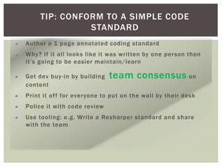 TIP: CONFORM TO A SIMPLE CODE
STANDARD
Author a 1 page annotated coding standard
Why? If it all looks like it was written by one person then
it’s going to be easier maintain/learn
Get dev buy-in by building team consensus on
content
Print it off for everyone to put on the wall by their desk
Police it with code review
Use tooling: e.g. Write a Resharper standard and share
with the team
 