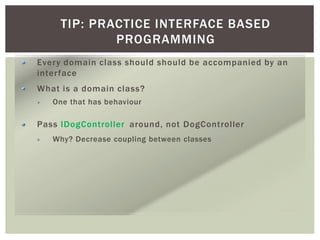 TIP: PRACTICE INTERFACE BASED
PROGRAMMING
Every domain class should should be accompanied by an
interface
What is a domain class?
One that has behaviour
Pass IDogController around, not DogController
Why? Decrease coupling between classes
 