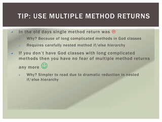 TIP: USE MULTIPLE METHOD RETURNS
In the old days single method return was 
Why? Because of long complicated methods in God classes
Requires carefully nested method if/else hierarchy
If you don’t have God classes with long complicated
methods then you have no fear of multiple method returns
any more 
Why? Simpler to read due to dramatic reduction in nested
if/else hierarchy
 