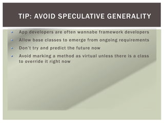TIP: AVOID SPECULATIVE GENERALITY
App developers are often wannabe framework developers
Allow base classes to emerge from ongoing requirements
Don’t try and predict the future now
Avoid marking a method as virtual unless there is a class
to override it right now
 