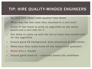 TIP: HIRE QUALITY-MINDED ENGINEERS
Do they care about code quality? Ask them!
When was the last time they checked-in a unit test?
Prove it! Get them to write an algorithm on the white
board and a unit test for it
Get them to come up with the list of tests they would write
for the algorithm
Ensure good CS background: data structures & algorithms
Make sure they really know all the latest stuff (passion)
Never hire a ‘maybe’
Ensure good team fit – everyone meets the candidate
 