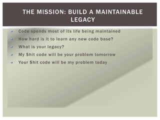 THE MISSION: BUILD A MAINTAINABLE
LEGACY
Code spends most of its life being maintained
How hard is it to learn any new code base?
What is your legacy?
My $hit code will be your problem tomorrow
Your $hit code will be my problem today
 