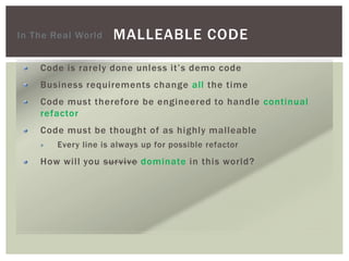 MALLEABLE CODE
Code is rarely done unless it’s demo code
Business requirements change all the time
Code must therefore be engineered to handle continual
refactor
Code must be thought of as highly malleable
Every line is always up for possible refactor
How will you survive dominate in this world?
In The Real World
 