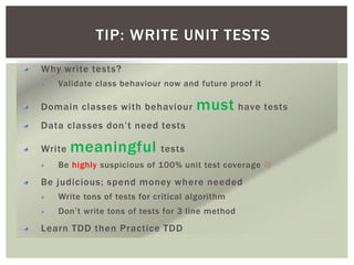 TIP: WRITE UNIT TESTS
Why write tests?
Validate class behaviour now and future proof it
Domain classes with behaviour must have tests
Data classes don’t need tests
Write meaningful tests
Be highly suspicious of 100% unit test coverage 
Be judicious; spend money where needed
Write tons of tests for critical algorithm
Don’t write tons of tests for 3 line method
Learn TDD then Practice TDD
 