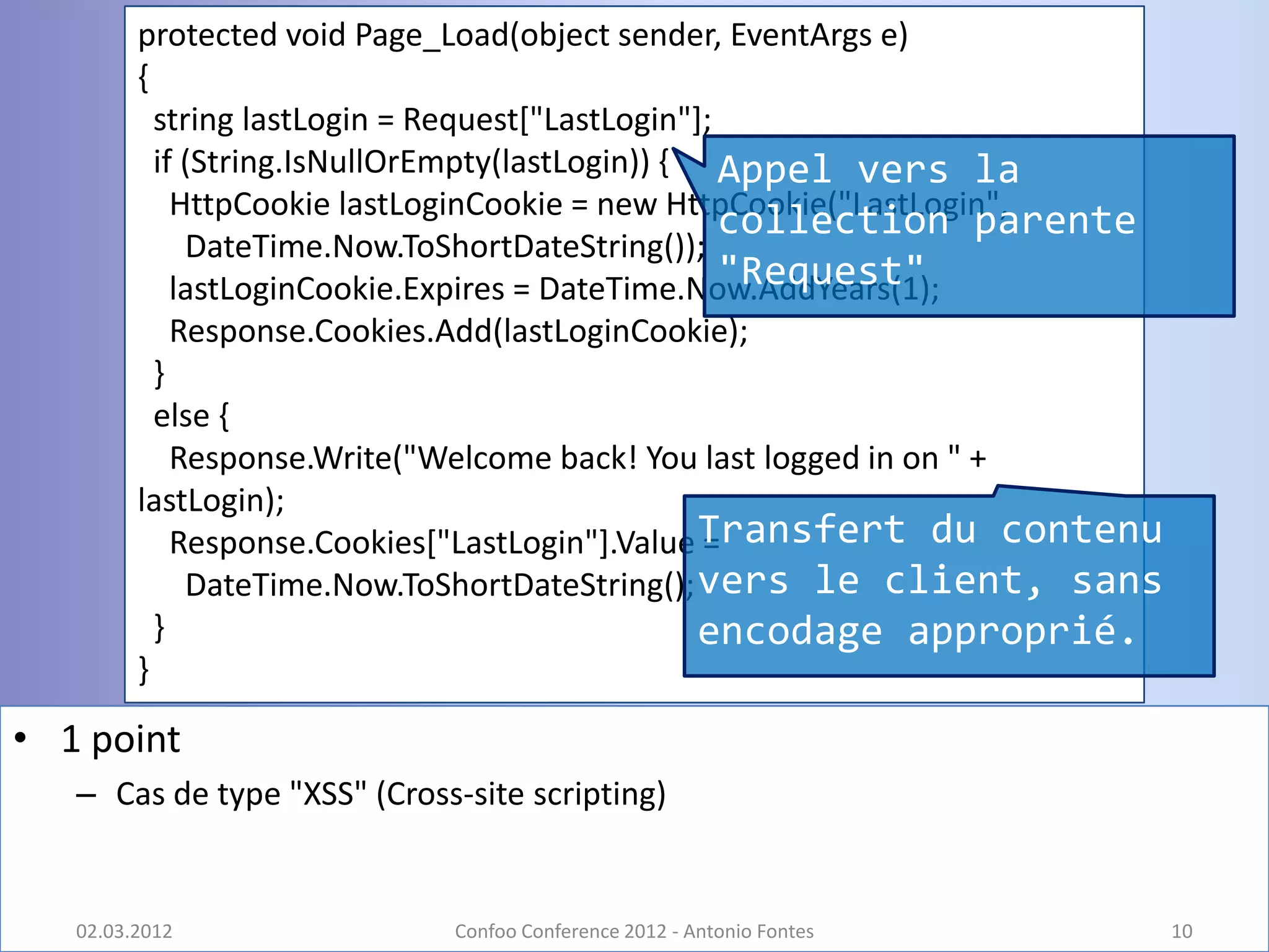 protected void Page_Load(object sender, EventArgs e)
         {
           string lastLogin = Request["LastLogin"];
           if (String.IsNullOrEmpty(lastLogin)) { Appel vers la
             HttpCookie lastLoginCookie = new HttpCookie("LastLogin",
                                                    collection parente
              DateTime.Now.ToShortDateString());
                                                    "Request"
             lastLoginCookie.Expires = DateTime.Now.AddYears(1);
             Response.Cookies.Add(lastLoginCookie);
           }
           else {
             Response.Write("Welcome back! You last logged in on " +
         lastLogin);
             Response.Cookies["LastLogin"].Value Transfert du contenu
                                                  =
              DateTime.Now.ToShortDateString(); vers le client, sans
           }                                      encodage approprié.
         }

• 1 point
   – Cas de type "XSS" (Cross-site scripting)


   02.03.2012                Confoo Conference 2012 - Antonio Fontes     10
 