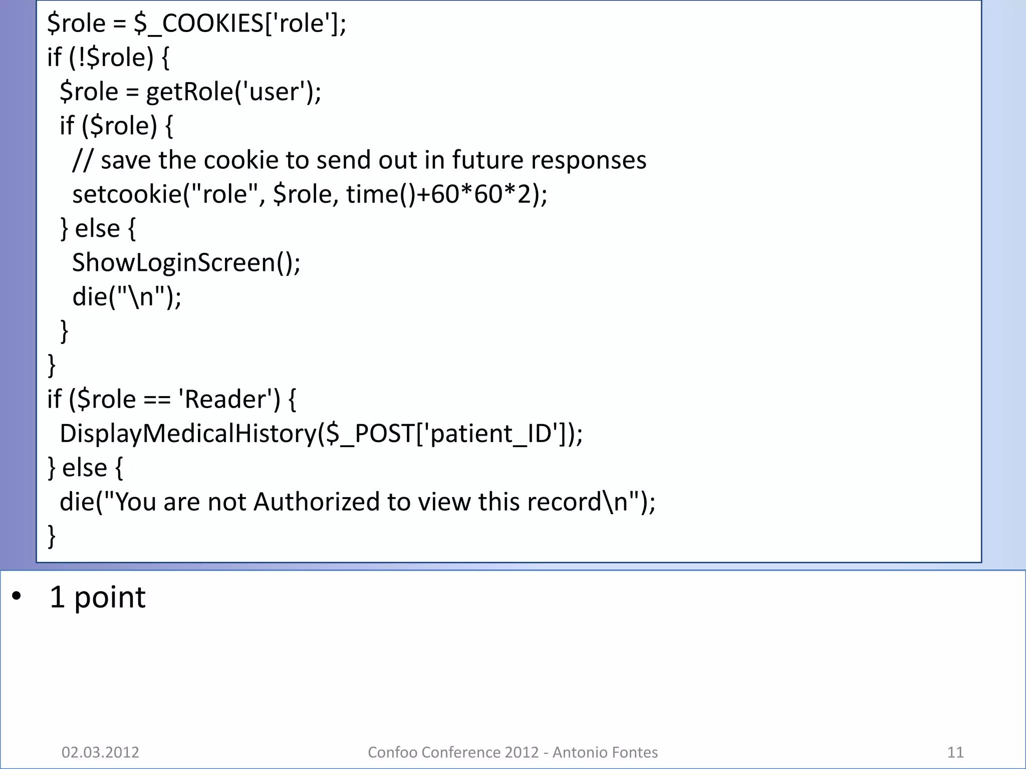 $role = $_COOKIES['role'];
  if (!$role) {
    $role = getRole('user');
    if ($role) {
      // save the cookie to send out in future responses
      setcookie("role", $role, time()+60*60*2);
    } else {
      ShowLoginScreen();
      die("n");
    }
  }
  if ($role == 'Reader') {
    DisplayMedicalHistory($_POST['patient_ID']);
  } else {
    die("You are not Authorized to view this recordn");
  }

• 1 point



   02.03.2012                 Confoo Conference 2012 - Antonio Fontes   11
 