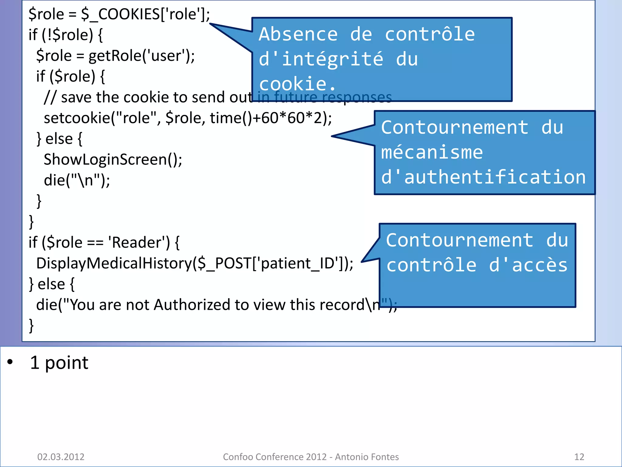 $role = $_COOKIES['role'];
  if (!$role) {                       Absence de contrôle
    $role = getRole('user');          d'intégrité du
    if ($role) {
                                      cookie.
      // save the cookie to send out in future responses
      setcookie("role", $role, time()+60*60*2);
    } else {
                                                      Contournement du
      ShowLoginScreen();                              mécanisme
      die("n");                                      d'authentification
    }
  }
  if ($role == 'Reader') {                             Contournement du
    DisplayMedicalHistory($_POST['patient_ID']);       contrôle d'accès
  } else {
    die("You are not Authorized to view this recordn");
  }

• 1 point



   02.03.2012             Confoo Conference 2012 - Antonio Fontes     12
 