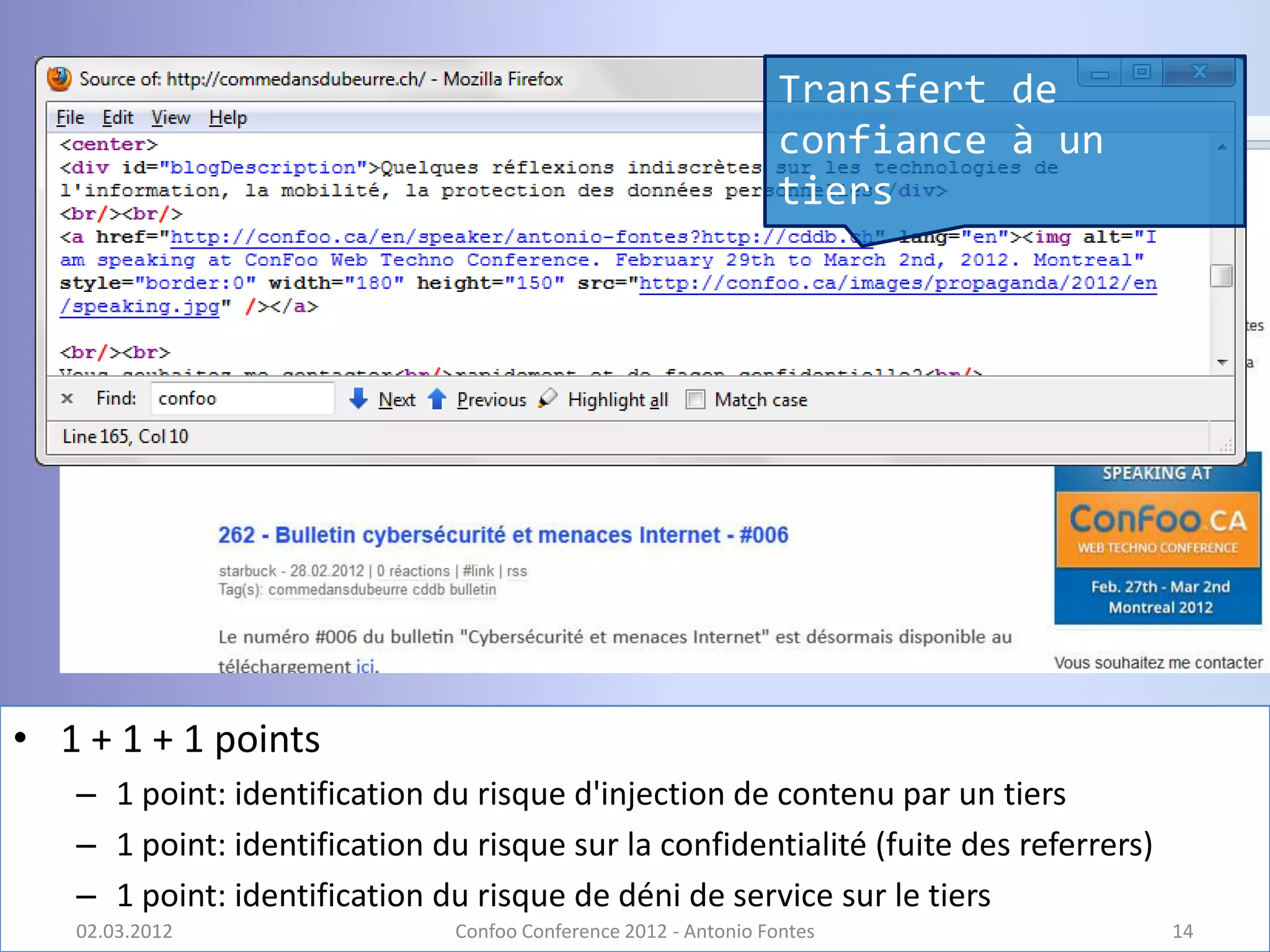 Transfert de
                                                                 confiance à un
                                                                 tiers




• 1 + 1 + 1 points
   – 1 point: identification du risque d'injection de contenu par un tiers
   – 1 point: identification du risque sur la confidentialité (fuite des referrers)
   – 1 point: identification du risque de déni de service sur le tiers
   02.03.2012                  Confoo Conference 2012 - Antonio Fontes                14
 