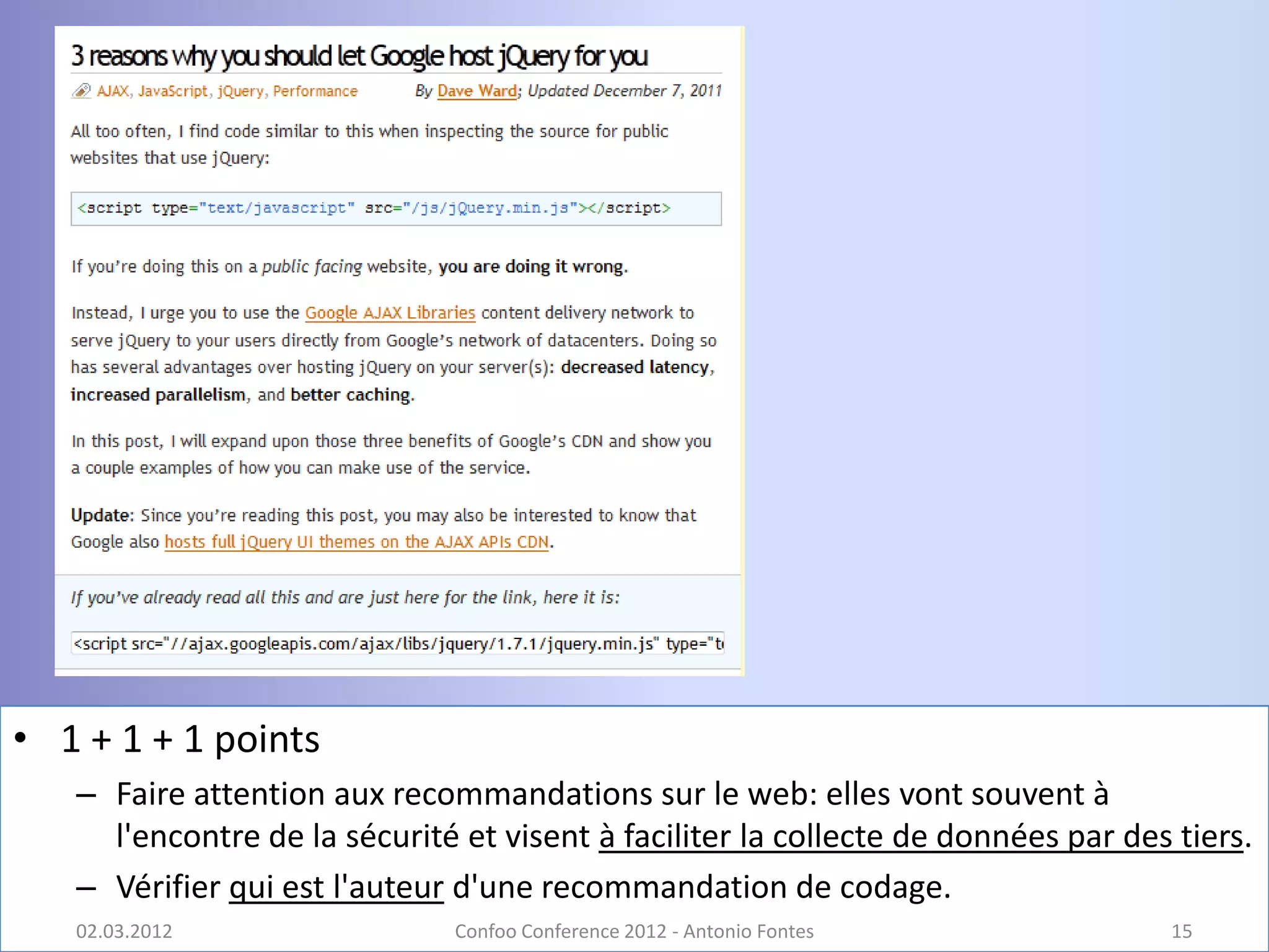 • 1 + 1 + 1 points
   – Faire attention aux recommandations sur le web: elles vont souvent à
     l'encontre de la sécurité et visent à faciliter la collecte de données par des tiers.
   – Vérifier qui est l'auteur d'une recommandation de codage.
   02.03.2012                  Confoo Conference 2012 - Antonio Fontes             15
 
