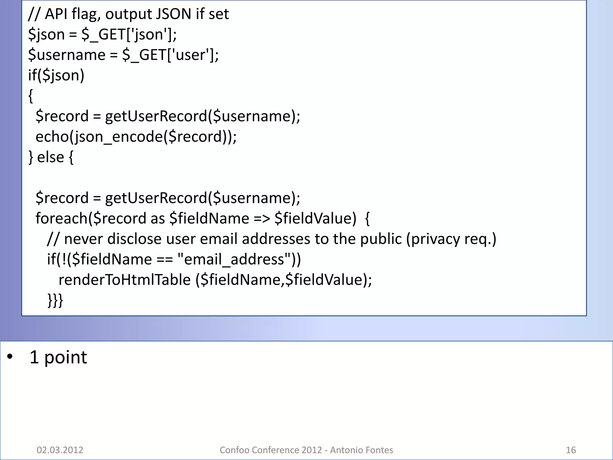 // API flag, output JSON if set
  $json = $_GET['json'];
  $username = $_GET['user'];
  if($json)
  {
    $record = getUserRecord($username);
    echo(json_encode($record));
  } else {

   $record = getUserRecord($username);
   foreach($record as $fieldName => $fieldValue) {
     // never disclose user email addresses to the public (privacy req.)
     if(!($fieldName == "email_address"))
       renderToHtmlTable ($fieldName,$fieldValue);
     }}}


• 1 point



   02.03.2012                 Confoo Conference 2012 - Antonio Fontes      16
 