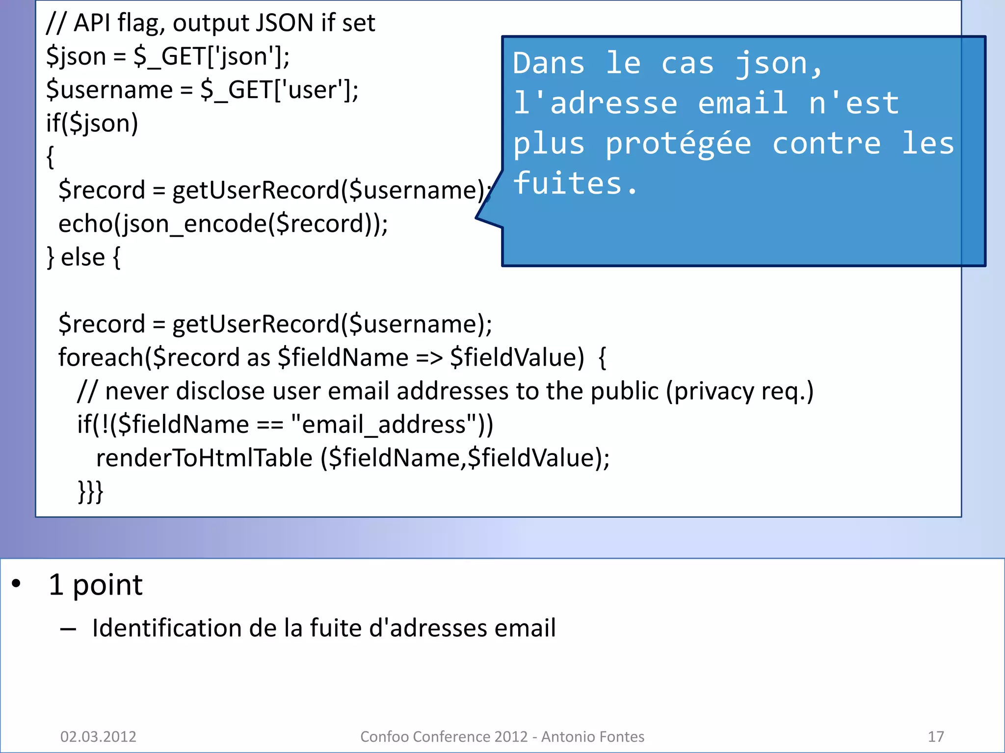 // API flag, output JSON if set
  $json = $_GET['json'];                          Dans le cas json,
  $username = $_GET['user'];
                                                  l'adresse email n'est
  if($json)
  {                                               plus protégée contre les
    $record = getUserRecord($username);           fuites.
    echo(json_encode($record));
  } else {

   $record = getUserRecord($username);
   foreach($record as $fieldName => $fieldValue) {
     // never disclose user email addresses to the public (privacy req.)
     if(!($fieldName == "email_address"))
       renderToHtmlTable ($fieldName,$fieldValue);
     }}}


• 1 point
   – Identification de la fuite d'adresses email


   02.03.2012                 Confoo Conference 2012 - Antonio Fontes      17
 