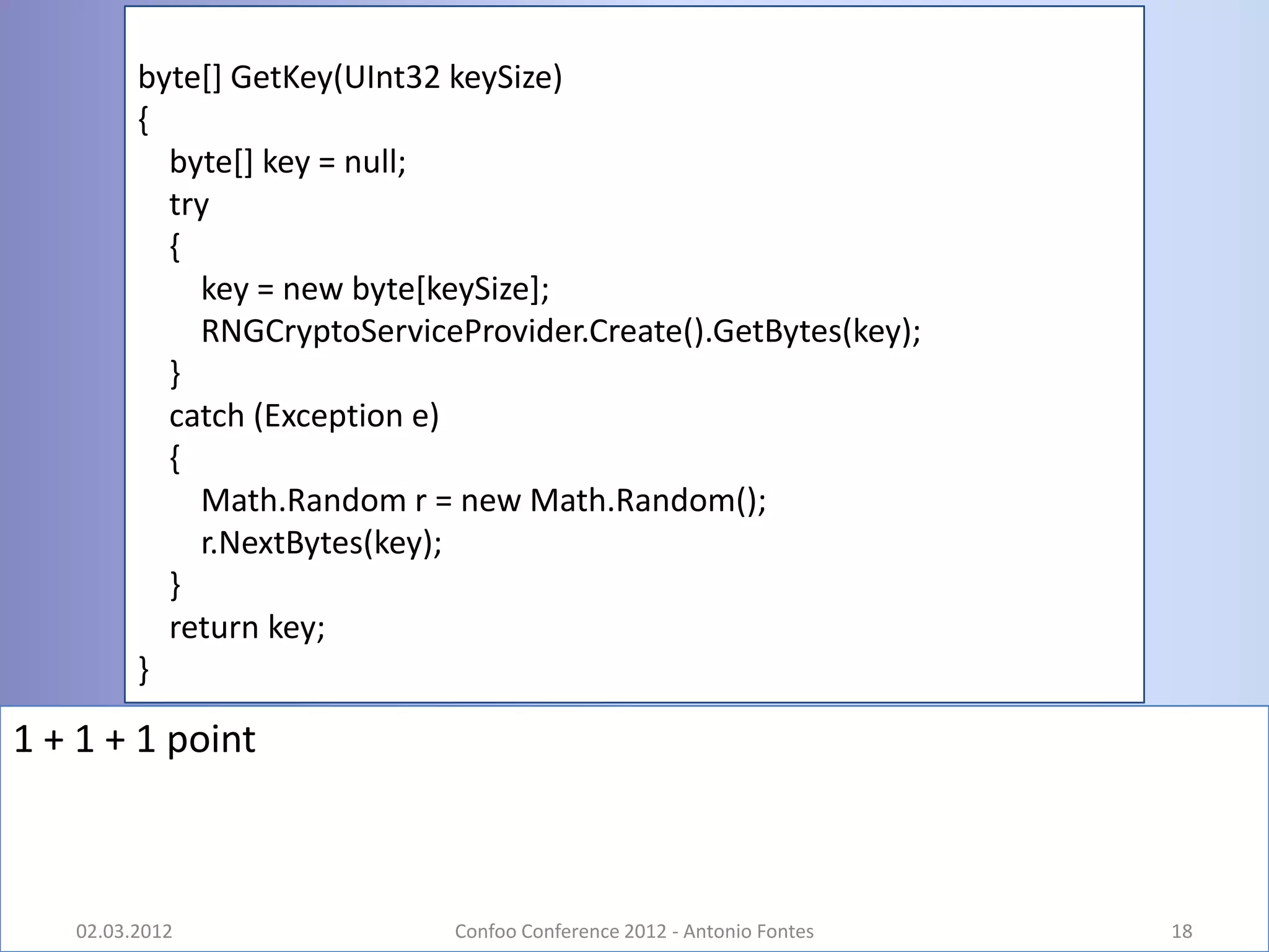 byte[] GetKey(UInt32 keySize)
         {
           byte[] key = null;
           try
           {
             key = new byte[keySize];
             RNGCryptoServiceProvider.Create().GetBytes(key);
           }
           catch (Exception e)
           {
             Math.Random r = new Math.Random();
             r.NextBytes(key);
           }
           return key;
         }

1 + 1 + 1 point



   02.03.2012                 Confoo Conference 2012 - Antonio Fontes   18
 