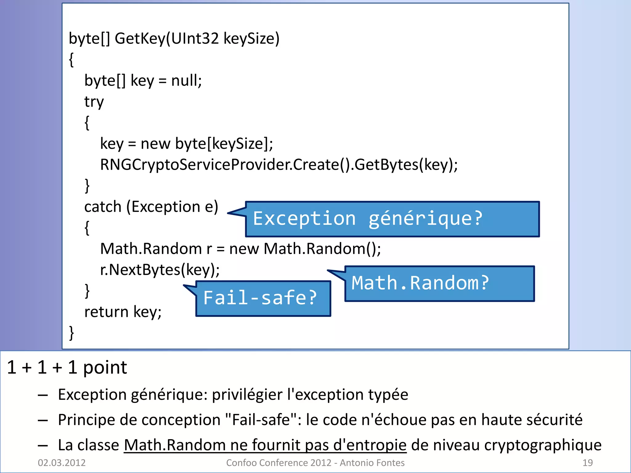 byte[] GetKey(UInt32 keySize)
         {
           byte[] key = null;
           try
           {
             key = new byte[keySize];
             RNGCryptoServiceProvider.Create().GetBytes(key);
           }
           catch (Exception e)
           {                      Exception générique?
             Math.Random r = new Math.Random();
             r.NextBytes(key);
           }                                  Math.Random?
                              Fail-safe?
           return key;
         }

1 + 1 + 1 point
   – Exception générique: privilégier l'exception typée
   – Principe de conception "Fail-safe": le code n'échoue pas en haute sécurité
   – La classe Math.Random ne fournit pas d'entropie de niveau cryptographique
   02.03.2012               Confoo Conference 2012 - Antonio Fontes         19
 