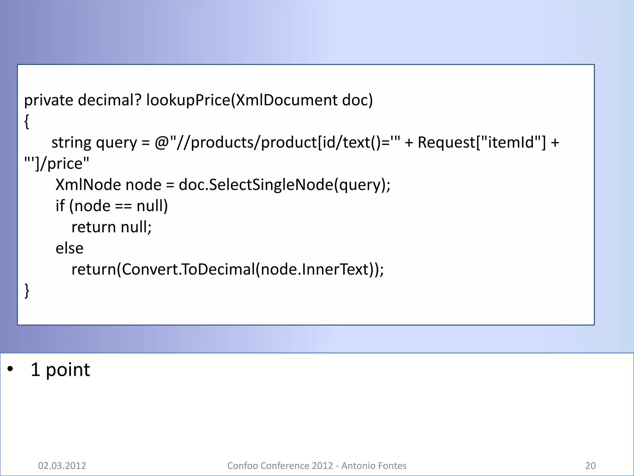 private decimal? lookupPrice(XmlDocument doc)
 {
     string query = @"//products/product[id/text()='" + Request["itemId"] +
 "']/price"
      XmlNode node = doc.SelectSingleNode(query);
      if (node == null)
         return null;
      else
         return(Convert.ToDecimal(node.InnerText));
 }



• 1 point



   02.03.2012                Confoo Conference 2012 - Antonio Fontes          20
 