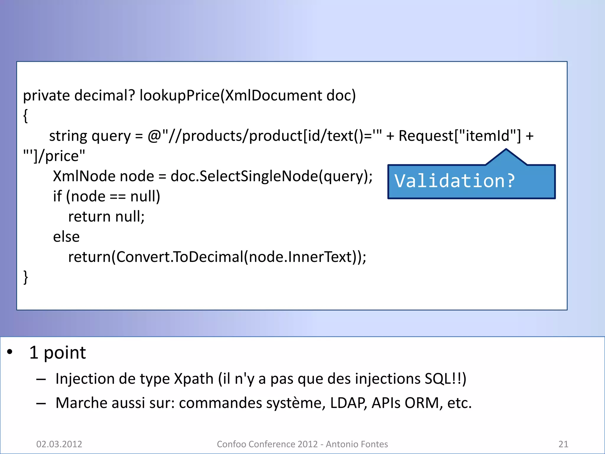 private decimal? lookupPrice(XmlDocument doc)
 {
     string query = @"//products/product[id/text()='" + Request["itemId"] +
 "']/price"
      XmlNode node = doc.SelectSingleNode(query); Validation?
      if (node == null)
         return null;
      else
         return(Convert.ToDecimal(node.InnerText));
 }



• 1 point
   – Injection de type Xpath (il n'y a pas que des injections SQL!!)
   – Marche aussi sur: commandes système, LDAP, APIs ORM, etc.

   02.03.2012                Confoo Conference 2012 - Antonio Fontes          21
 