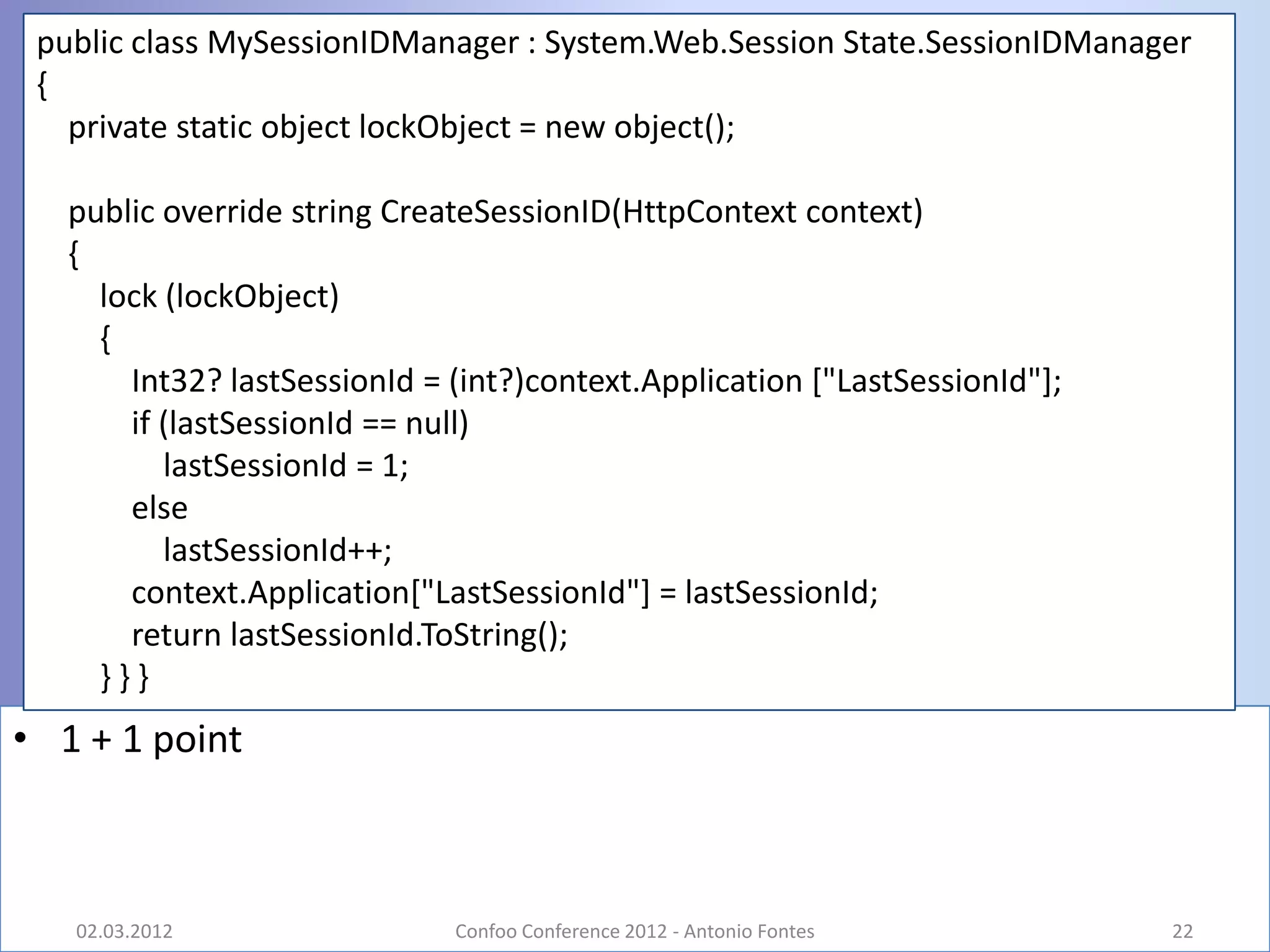 public class MySessionIDManager : System.Web.Session State.SessionIDManager
 {
   private static object lockObject = new object();

   public override string CreateSessionID(HttpContext context)
   {
     lock (lockObject)
     {
       Int32? lastSessionId = (int?)context.Application ["LastSessionId"];
       if (lastSessionId == null)
          lastSessionId = 1;
       else
          lastSessionId++;
       context.Application["LastSessionId"] = lastSessionId;
       return lastSessionId.ToString();
     }}}
• 1 + 1 point



   02.03.2012                 Confoo Conference 2012 - Antonio Fontes        22
 