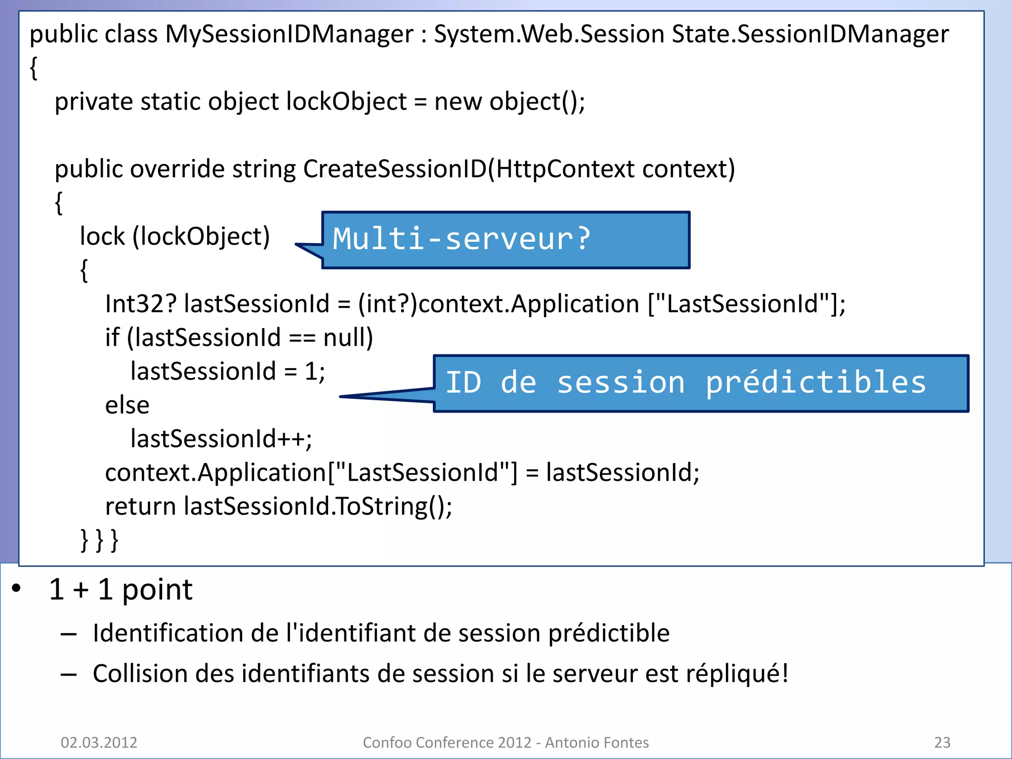 public class MySessionIDManager : System.Web.Session State.SessionIDManager
 {
   private static object lockObject = new object();

   public override string CreateSessionID(HttpContext context)
   {
     lock (lockObject)       Multi-serveur?
     {
       Int32? lastSessionId = (int?)context.Application ["LastSessionId"];
       if (lastSessionId == null)
          lastSessionId = 1;          ID de session prédictibles
       else
          lastSessionId++;
       context.Application["LastSessionId"] = lastSessionId;
       return lastSessionId.ToString();
     }}}
• 1 + 1 point
   – Identification de l'identifiant de session prédictible
   – Collision des identifiants de session si le serveur est répliqué!

   02.03.2012                 Confoo Conference 2012 - Antonio Fontes        23
 