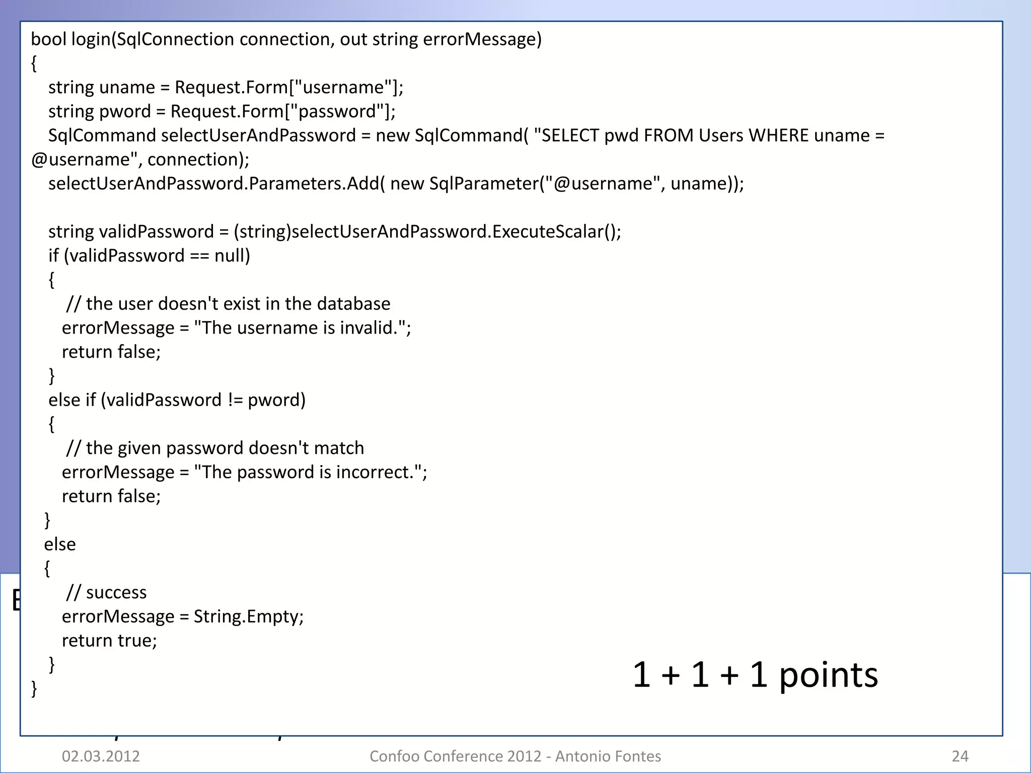 bool login(SqlConnection connection, out string errorMessage)
 {
   string uname = Request.Form["username"];
   string pword = Request.Form["password"];
   SqlCommand selectUserAndPassword = new SqlCommand( "SELECT pwd FROM Users WHERE uname =
 @username", connection);
   selectUserAndPassword.Parameters.Add( new SqlParameter("@username", uname));

      string validPassword = (string)selectUserAndPassword.ExecuteScalar();
      if (validPassword == null)
      {
          // the user doesn't exist in the database
         errorMessage = "The username is invalid.";
         return false;
      }
      else if (validPassword != pword)
      {
          // the given password doesn't match
         errorMessage = "The password is incorrect.";
         return false;
     }
     else
     {
          // success
Bug #9   errorMessage = String.Empty;
         return true;
      }
 }                                                                            1 + 1 + 1 points
       – 1 point + bonus point
       02.03.2012                           Confoo Conference 2012 - Antonio Fontes              24
 