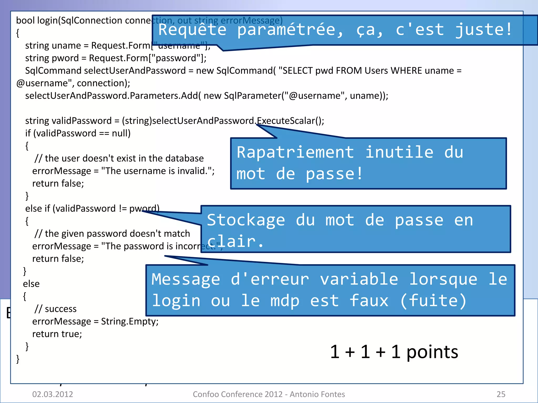 bool login(SqlConnection connection, out string errorMessage)
 {                                  Requête paramétrée, ça, c'est juste!
   string uname = Request.Form["username"];
   string pword = Request.Form["password"];
   SqlCommand selectUserAndPassword = new SqlCommand( "SELECT pwd FROM Users WHERE uname =
 @username", connection);
   selectUserAndPassword.Parameters.Add( new SqlParameter("@username", uname));

      string validPassword = (string)selectUserAndPassword.ExecuteScalar();
      if (validPassword == null)
      {
          // the user doesn't exist in the database    Rapatriement inutile du
         errorMessage = "The username is invalid.";
         return false;
                                                       mot de passe!
      }
      else if (validPassword != pword)
      {                                        Stockage du mot de passe en
          // the given password doesn't match
                                               clair.
         errorMessage = "The password is incorrect.";
         return false;
     }
     else                         Message d'erreur variable lorsque le
     {
          // success
                                  login ou le mdp est faux (fuite)
Bug #9   errorMessage = String.Empty;
         return true;
      }
 }                                                                            1 + 1 + 1 points
       – 1 point + bonus point
       02.03.2012                           Confoo Conference 2012 - Antonio Fontes              25
 