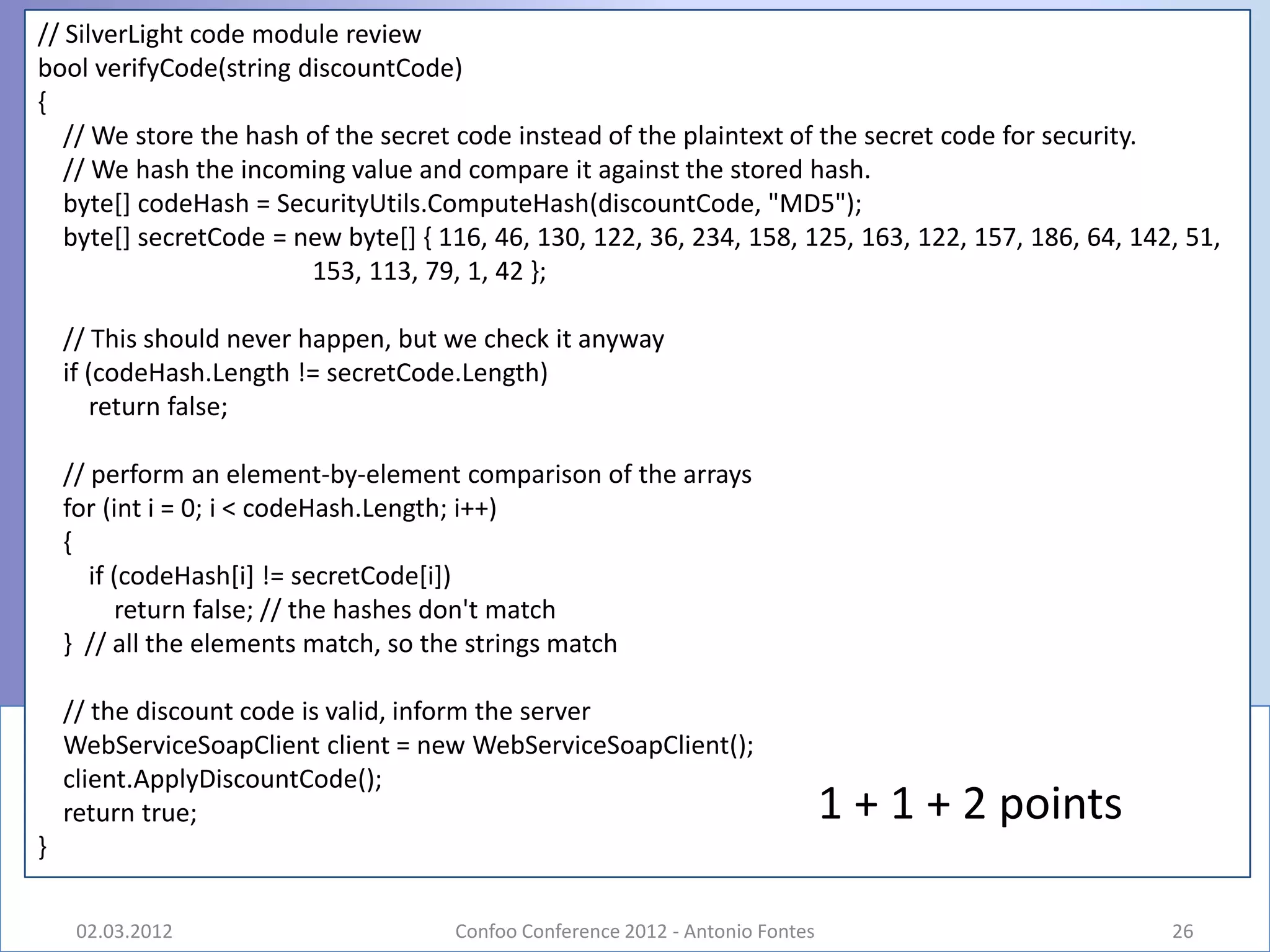 // SilverLight code module review
bool verifyCode(string discountCode)
{
   // We store the hash of the secret code instead of the plaintext of the secret code for security.
   // We hash the incoming value and compare it against the stored hash.
   byte[] codeHash = SecurityUtils.ComputeHash(discountCode, "MD5");
   byte[] secretCode = new byte[] { 116, 46, 130, 122, 36, 234, 158, 125, 163, 122, 157, 186, 64, 142, 51,
                        153, 113, 79, 1, 42 };

    // This should never happen, but we check it anyway
    if (codeHash.Length != secretCode.Length)
        return false;

    // perform an element-by-element comparison of the arrays
    for (int i = 0; i < codeHash.Length; i++)
    {
       if (codeHash[i] != secretCode[i])
          return false; // the hashes don't match
    } // all the elements match, so the strings match

    // the discount code is valid, inform the server
    WebServiceSoapClient client = new WebServiceSoapClient();
    client.ApplyDiscountCode();
    return true;                                                               1 + 1 + 2 points
}

     02.03.2012                      Confoo Conference 2012 - Antonio Fontes                         26
 