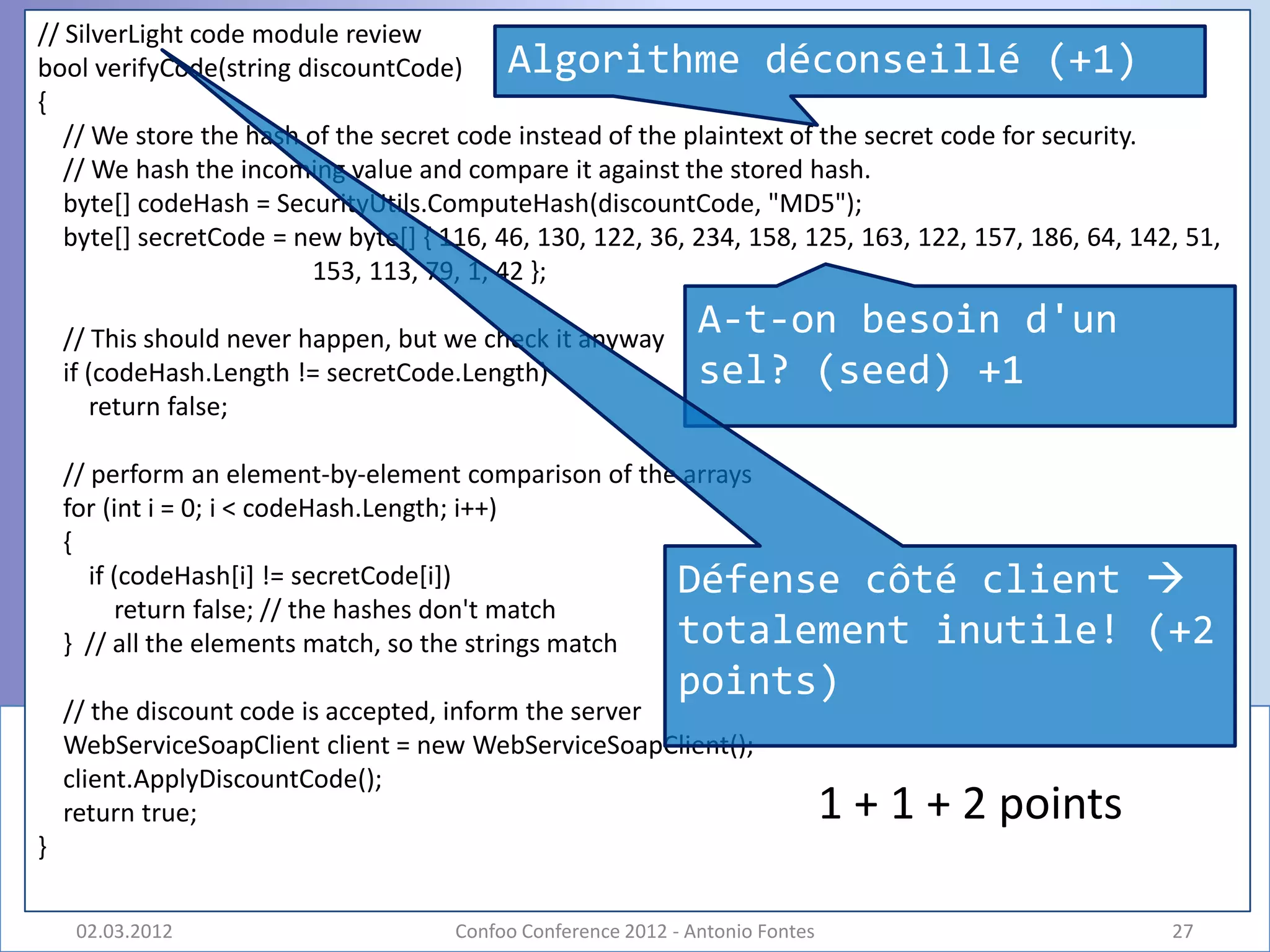 // SilverLight code module review
bool verifyCode(string discountCode)      Algorithme déconseillé (+1)
{
   // We store the hash of the secret code instead of the plaintext of the secret code for security.
   // We hash the incoming value and compare it against the stored hash.
   byte[] codeHash = SecurityUtils.ComputeHash(discountCode, "MD5");
   byte[] secretCode = new byte[] { 116, 46, 130, 122, 36, 234, 158, 125, 163, 122, 157, 186, 64, 142, 51,
                        153, 113, 79, 1, 42 };

    // This should never happen, but we check it anyway
                                                               A-t-on besoin d'un
    if (codeHash.Length != secretCode.Length)                  sel? (seed) +1
        return false;

    // perform an element-by-element comparison of the arrays
    for (int i = 0; i < codeHash.Length; i++)
    {
       if (codeHash[i] != secretCode[i])              Défense côté client                          
          return false; // the hashes don't match
    } // all the elements match, so the strings match totalement inutile!                          (+2
                                                             points)
    // the discount code is accepted, inform the server
    WebServiceSoapClient client = new WebServiceSoapClient();
    client.ApplyDiscountCode();
    return true;                                                               1 + 1 + 2 points
}

     02.03.2012                      Confoo Conference 2012 - Antonio Fontes                         27
 