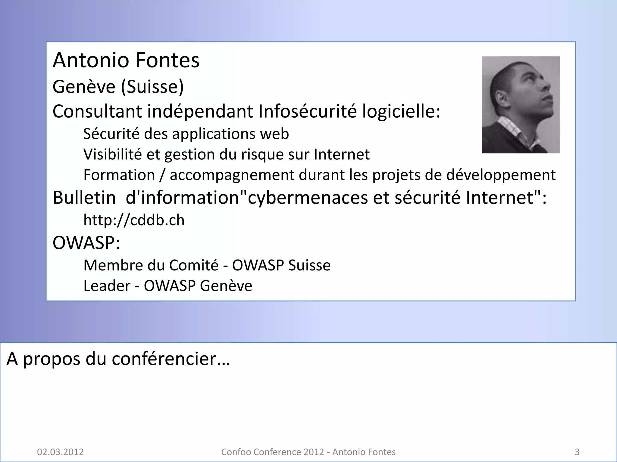 Antonio Fontes
      Genève (Suisse)
      Consultant indépendant Infosécurité logicielle:
            Sécurité des applications web
            Visibilité et gestion du risque sur Internet
            Formation / accompagnement durant les projets de développement
      Bulletin d'information"cybermenaces et sécurité Internet":
            http://cddb.ch
      OWASP:
            Membre du Comité - OWASP Suisse
            Leader - OWASP Genève



A propos du conférencier…



   02.03.2012                 Confoo Conference 2012 - Antonio Fontes        3
 