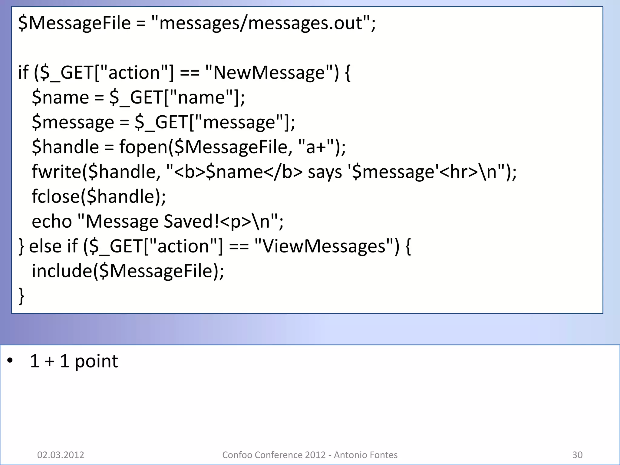 $MessageFile = "messages/messages.out";

 if ($_GET["action"] == "NewMessage") {
    $name = $_GET["name"];
    $message = $_GET["message"];
    $handle = fopen($MessageFile, "a+");
    fwrite($handle, "<b>$name</b> says '$message'<hr>n");
    fclose($handle);
    echo "Message Saved!<p>n";
 } else if ($_GET["action"] == "ViewMessages") {
    include($MessageFile);
 }


• 1 + 1 point



   02.03.2012           Confoo Conference 2012 - Antonio Fontes   30
 