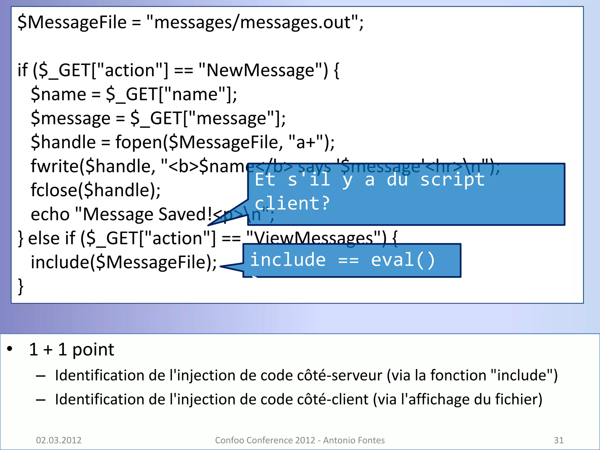 $MessageFile = "messages/messages.out";

 if ($_GET["action"] == "NewMessage") {
    $name = $_GET["name"];
    $message = $_GET["message"];
    $handle = fopen($MessageFile, "a+");
    fwrite($handle, "<b>$name</b> says '$message'<hr>n");
                                Et s'il y a du script
    fclose($handle);
                                client?
    echo "Message Saved!<p>n";
 } else if ($_GET["action"] == "ViewMessages") {
    include($MessageFile);     include == eval()
 }                             ?


• 1 + 1 point
   – Identification de l'injection de code côté-serveur (via la fonction "include")
   – Identification de l'injection de code côté-client (via l'affichage du fichier)

   02.03.2012                 Confoo Conference 2012 - Antonio Fontes             31
 