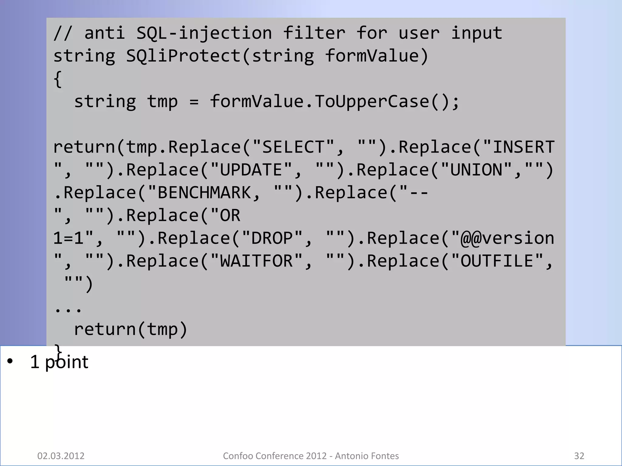 // anti SQL-injection filter for user input
      string SQliProtect(string formValue)
      {
        string tmp = formValue.ToUpperCase();

      return(tmp.Replace("SELECT", "").Replace("INSERT
      ", "").Replace("UPDATE", "").Replace("UNION","")
      .Replace("BENCHMARK, "").Replace("--
      ", "").Replace("OR
      1=1", "").Replace("DROP", "").Replace("@@version
      ", "").Replace("WAITFOR", "").Replace("OUTFILE",
       "")
      ...
        return(tmp)
      }
• 1 point



   02.03.2012         Confoo Conference 2012 - Antonio Fontes   32
 