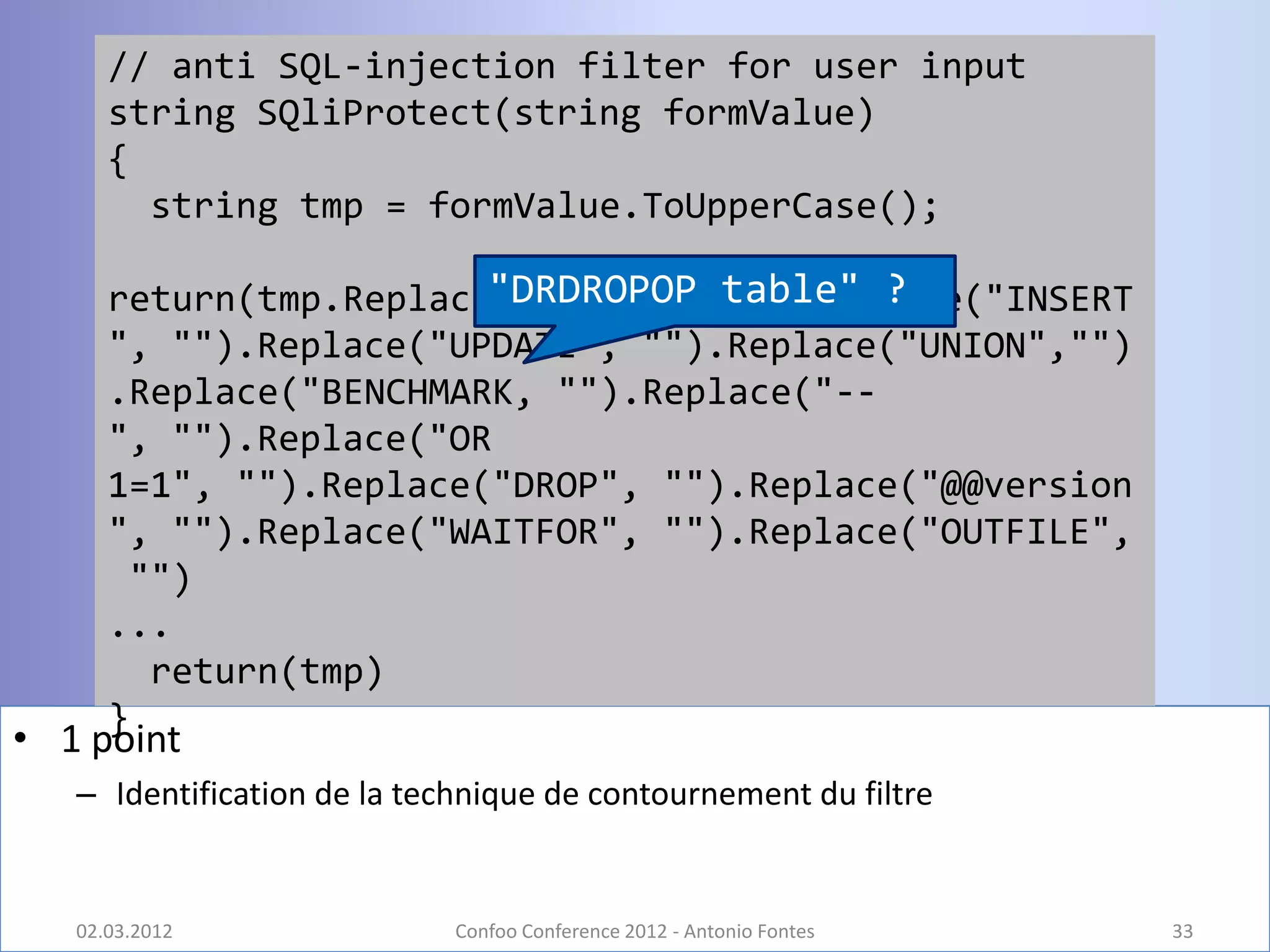 // anti SQL-injection filter for user input
      string SQliProtect(string formValue)
      {
        string tmp = formValue.ToUpperCase();

      return(tmp.Replace("SELECT", table" ?
                        "DRDROPOP "").Replace("INSERT
      ", "").Replace("UPDATE", "").Replace("UNION","")
      .Replace("BENCHMARK, "").Replace("--
      ", "").Replace("OR
      1=1", "").Replace("DROP", "").Replace("@@version
      ", "").Replace("WAITFOR", "").Replace("OUTFILE",
       "")
      ...
        return(tmp)
      }
• 1 point
   – Identification de la technique de contournement du filtre


   02.03.2012                Confoo Conference 2012 - Antonio Fontes   33
 