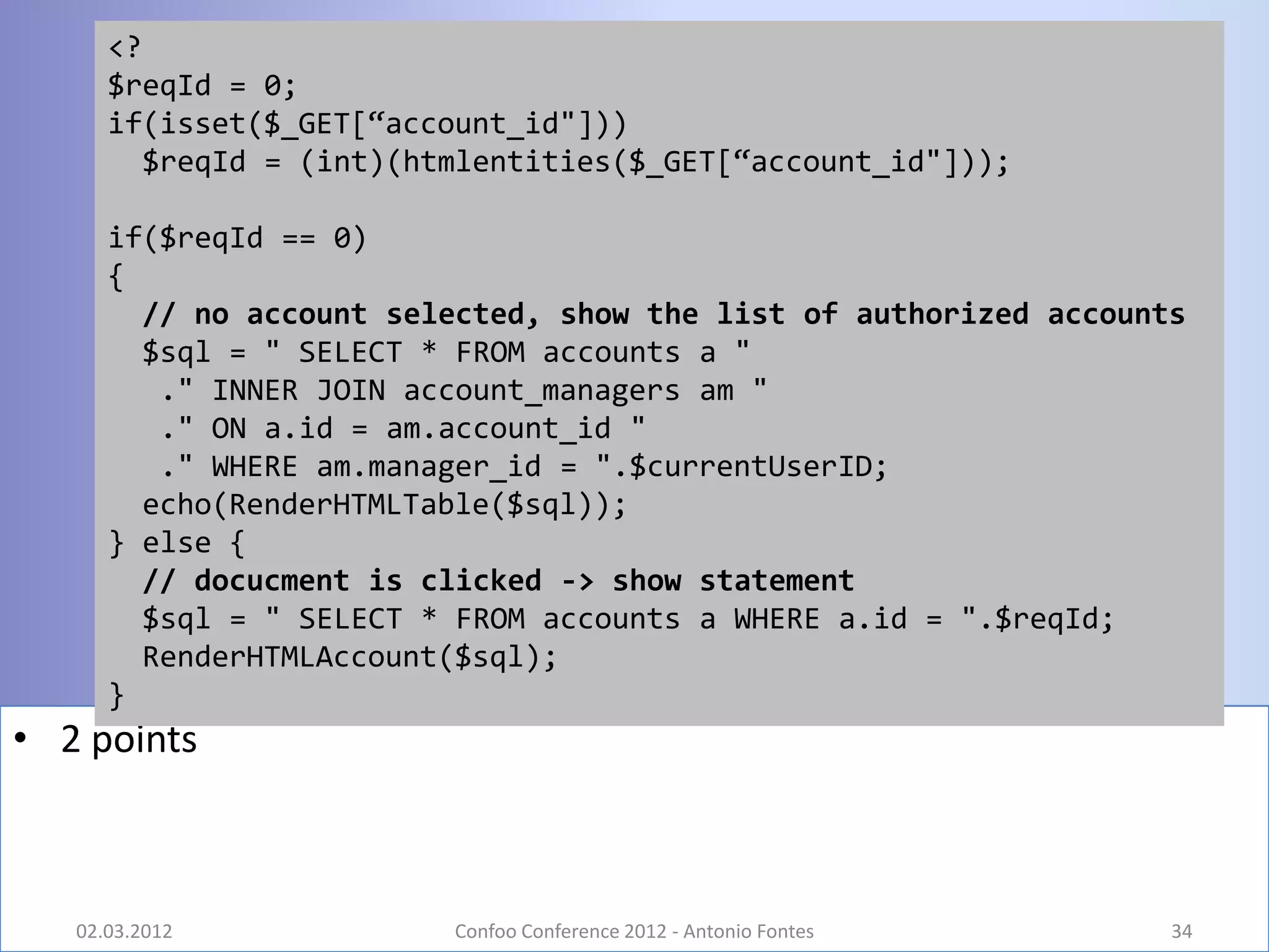 <?
      $reqId = 0;
      if(isset($_GET[“account_id"]))
        $reqId = (int)(htmlentities($_GET[“account_id"]));

      if($reqId == 0)
      {
        // no account selected, show the list of authorized accounts
        $sql = " SELECT * FROM accounts a "
         ." INNER JOIN account_managers am "
         ." ON a.id = am.account_id "
         ." WHERE am.manager_id = ".$currentUserID;
        echo(RenderHTMLTable($sql));
      } else {
        // docucment is clicked -> show statement
        $sql = " SELECT * FROM accounts a WHERE a.id = ".$reqId;
        RenderHTMLAccount($sql);
      }
• 2 points



   02.03.2012            Confoo Conference 2012 - Antonio Fontes   34
 