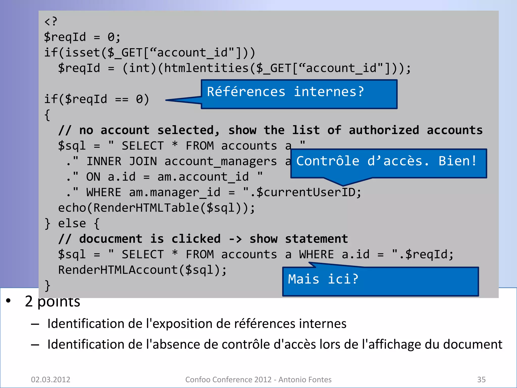 <?
      $reqId = 0;
      if(isset($_GET[“account_id"]))
        $reqId = (int)(htmlentities($_GET[“account_id"]));

      if($reqId == 0)
                                  Références internes?
      {
        // no account selected, show the list of authorized accounts
        $sql = " SELECT * FROM accounts a "
                                          Contrôle d’accès. Bien!
         ." INNER JOIN account_managers am "
         ." ON a.id = am.account_id "
         ." WHERE am.manager_id = ".$currentUserID;
        echo(RenderHTMLTable($sql));
      } else {
        // docucment is clicked -> show statement
        $sql = " SELECT * FROM accounts a WHERE a.id = ".$reqId;
        RenderHTMLAccount($sql);
      }                                 Mais ici?
• 2 points
   – Identification de l'exposition de références internes
   – Identification de l'absence de contrôle d'accès lors de l'affichage du document

   02.03.2012                Confoo Conference 2012 - Antonio Fontes           35
 