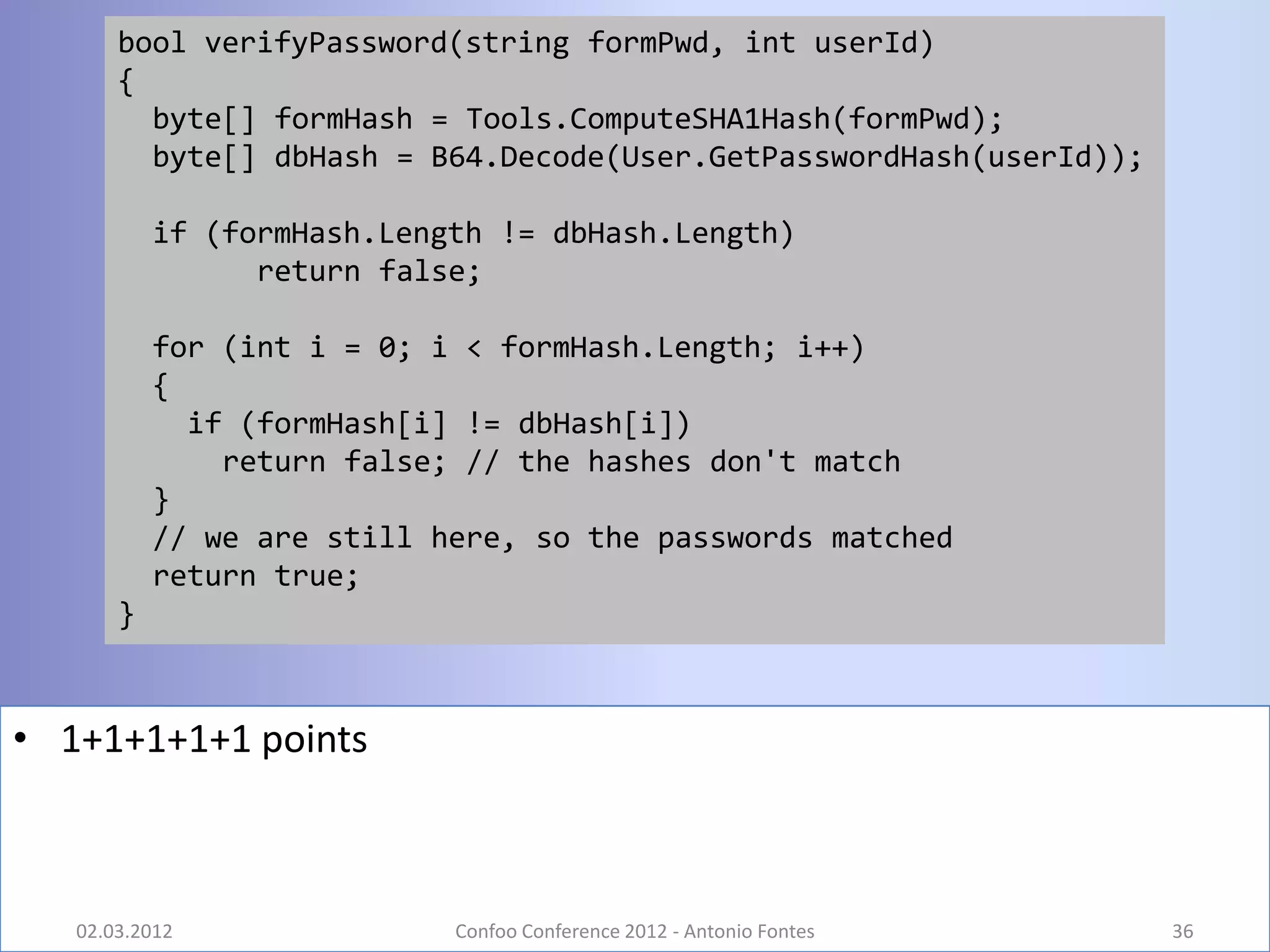 bool verifyPassword(string formPwd, int userId)
       {
         byte[] formHash = Tools.ComputeSHA1Hash(formPwd);
         byte[] dbHash = B64.Decode(User.GetPasswordHash(userId));

           if (formHash.Length != dbHash.Length)
                 return false;

           for (int i = 0; i < formHash.Length; i++)
           {
             if (formHash[i] != dbHash[i])
               return false; // the hashes don't match
           }
           // we are still here, so the passwords matched
           return true;
       }



• 1+1+1+1+1 points



   02.03.2012               Confoo Conference 2012 - Antonio Fontes   36
 