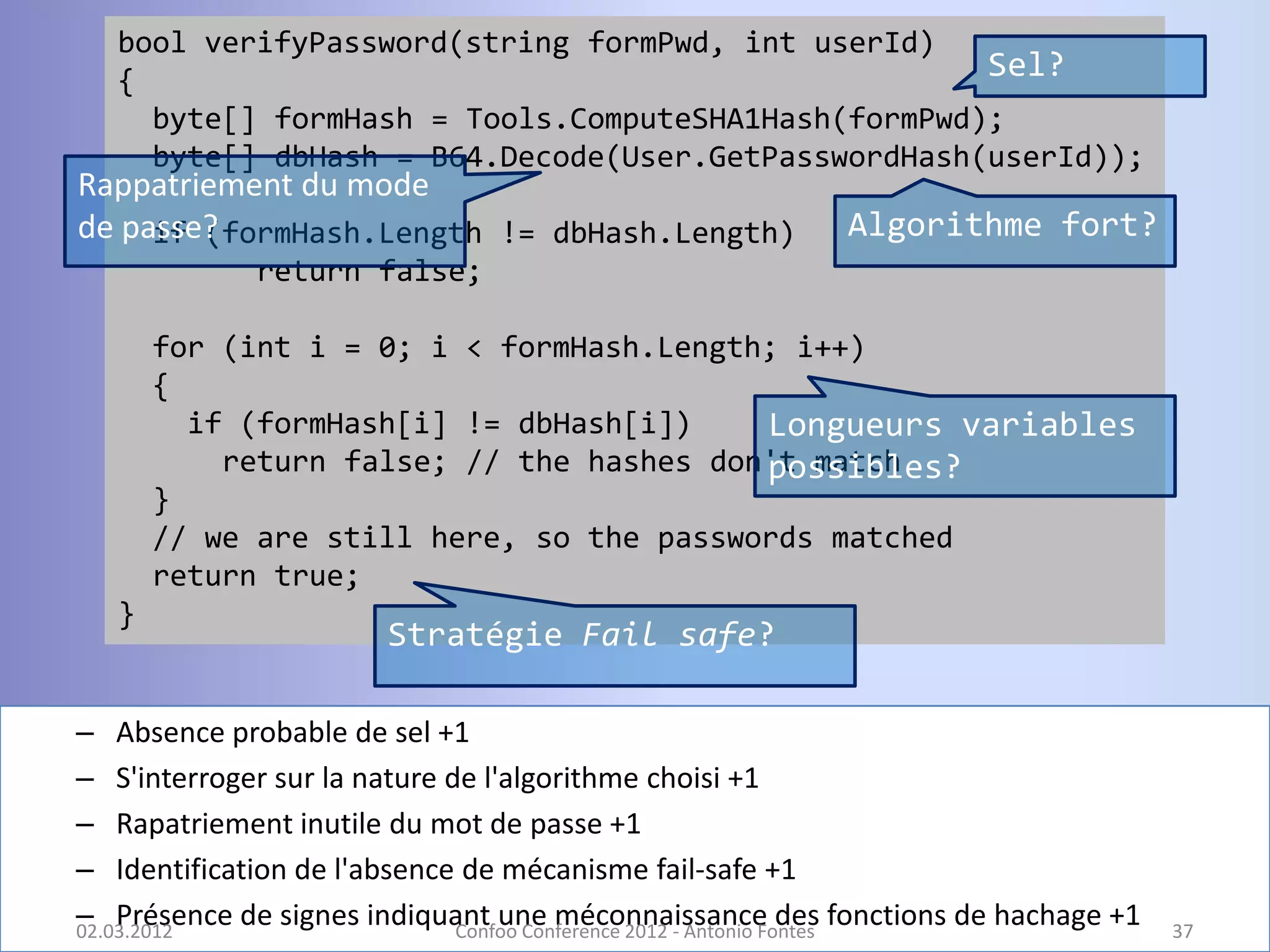 bool verifyPassword(string formPwd, int userId)
  {                                                 Sel?
    byte[] formHash = Tools.ComputeSHA1Hash(formPwd);
    byte[] dbHash = B64.Decode(User.GetPasswordHash(userId));
Rappatriement du mode
de passe?
     if (formHash.Length != dbHash.Length)             Algorithme fort?
             return false;

      for (int i = 0; i < formHash.Length; i++)
      {
        if (formHash[i] != dbHash[i])    Longueurs variables
          return false; // the hashes don't match
                                         possibles?
      }
      // we are still here, so the passwords matched
      return true;
  }
                      Stratégie Fail safe?

– Absence probable de sel +1
– S'interroger sur la nature de l'algorithme choisi +1
– Rapatriement inutile du mot de passe +1
– Identification de l'absence de mécanisme fail-safe +1
– Présence de signes indiquant une méconnaissance des fonctions de hachage +1
02.03.2012                    Confoo Conference 2012 - Antonio Fontes           37
 