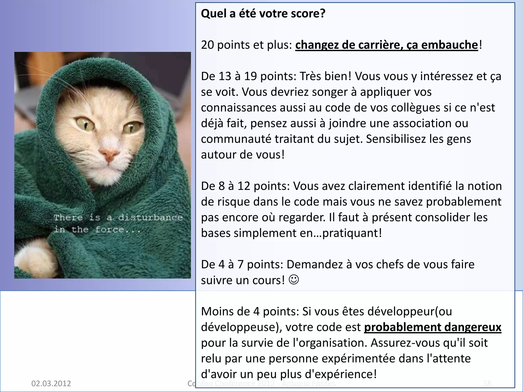 Quel a été votre score?

                20 points et plus: changez de carrière, ça embauche!

                De 13 à 19 points: Très bien! Vous vous y intéressez et ça
                se voit. Vous devriez songer à appliquer vos
                connaissances aussi au code de vos collègues si ce n'est
                déjà fait, pensez aussi à joindre une association ou
                communauté traitant du sujet. Sensibilisez les gens
                autour de vous!

                De 8 à 12 points: Vous avez clairement identifié la notion
                de risque dans le code mais vous ne savez probablement
                pas encore où regarder. Il faut à présent consolider les
                bases simplement en…pratiquant!

                De 4 à 7 points: Demandez à vos chefs de vous faire
                suivre un cours! 

                Moins de 4 points: Si vous êtes développeur(ou
                développeuse), votre code est probablement dangereux
                pour la survie de l'organisation. Assurez-vous qu'il soit
                relu par une personne expérimentée dans l'attente
                d'avoir un peu plus d'expérience!
02.03.2012   Confoo Conference 2012 - Antonio Fontes                   38
 