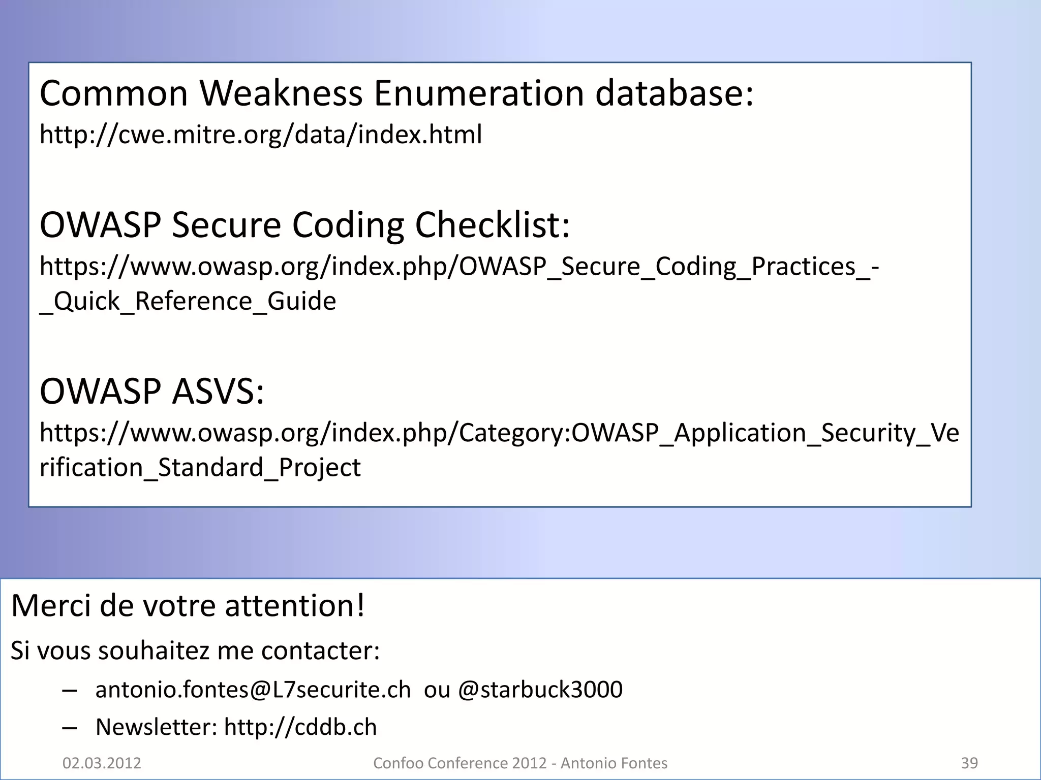 Common Weakness Enumeration database:
  http://cwe.mitre.org/data/index.html


  OWASP Secure Coding Checklist:
  https://www.owasp.org/index.php/OWASP_Secure_Coding_Practices_-
  _Quick_Reference_Guide


  OWASP ASVS:
  https://www.owasp.org/index.php/Category:OWASP_Application_Security_Ve
  rification_Standard_Project



Merci de votre attention!
Si vous souhaitez me contacter:
    – antonio.fontes@L7securite.ch ou @starbuck3000
    – Newsletter: http://cddb.ch
    02.03.2012                Confoo Conference 2012 - Antonio Fontes      39
 