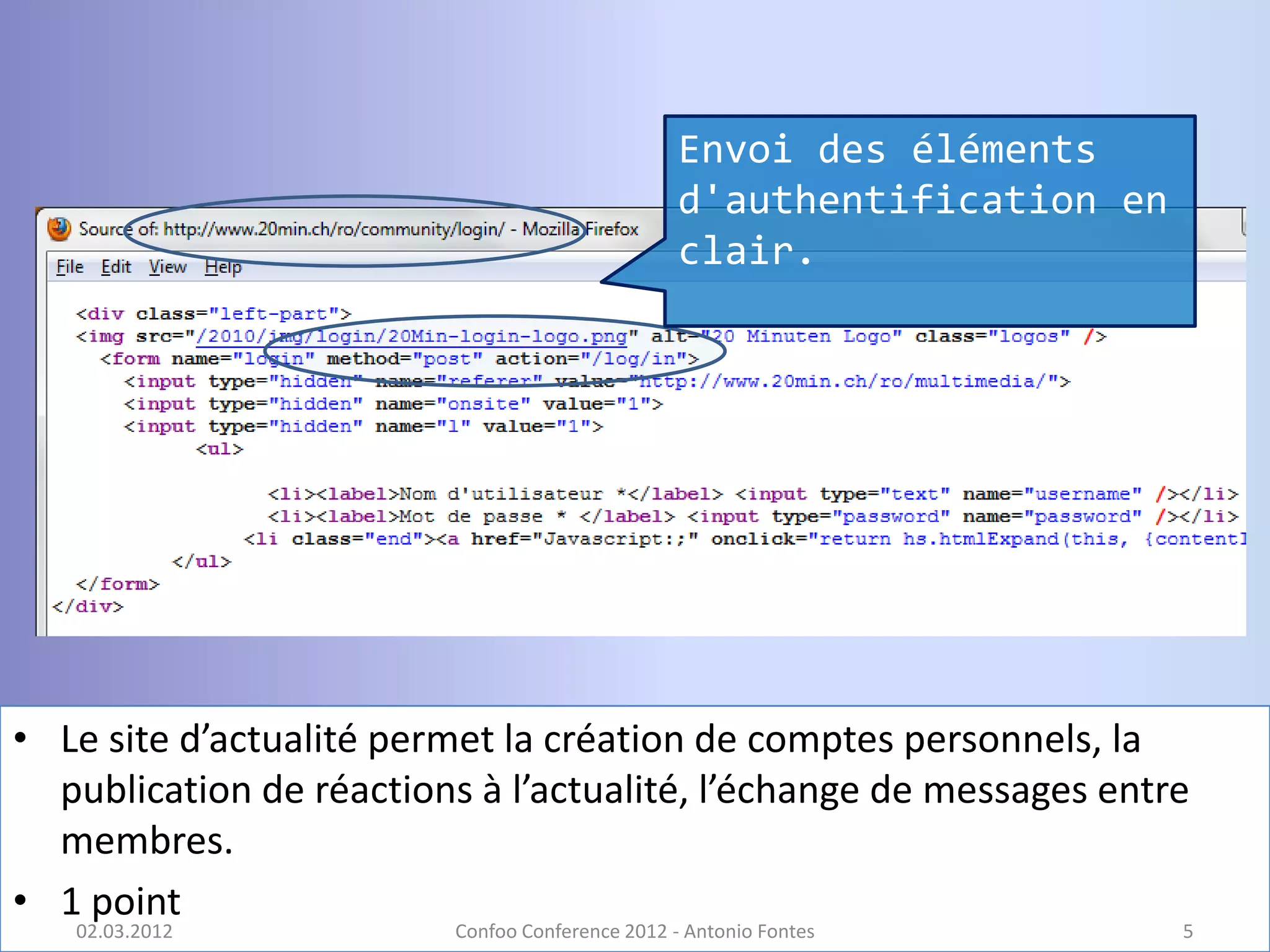 Envoi des éléments
                                                 d'authentification en
                                                 clair.




• Le site d’actualité permet la création de comptes personnels, la
  publication de réactions à l’actualité, l’échange de messages entre
  membres.
• 1 point
   02.03.2012            Confoo Conference 2012 - Antonio Fontes         5
 