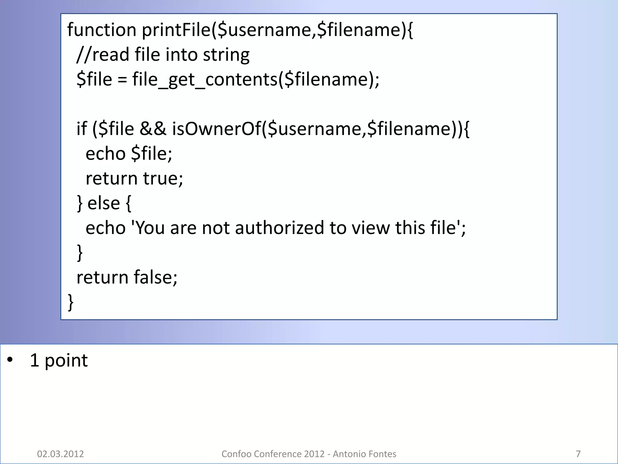 function printFile($username,$filename){
          //read file into string
          $file = file_get_contents($filename);

             if ($file && isOwnerOf($username,$filename)){
               echo $file;
               return true;
             } else {
               echo 'You are not authorized to view this file';
             }
             return false;
         }

• 1 point



   02.03.2012                  Confoo Conference 2012 - Antonio Fontes   7
 