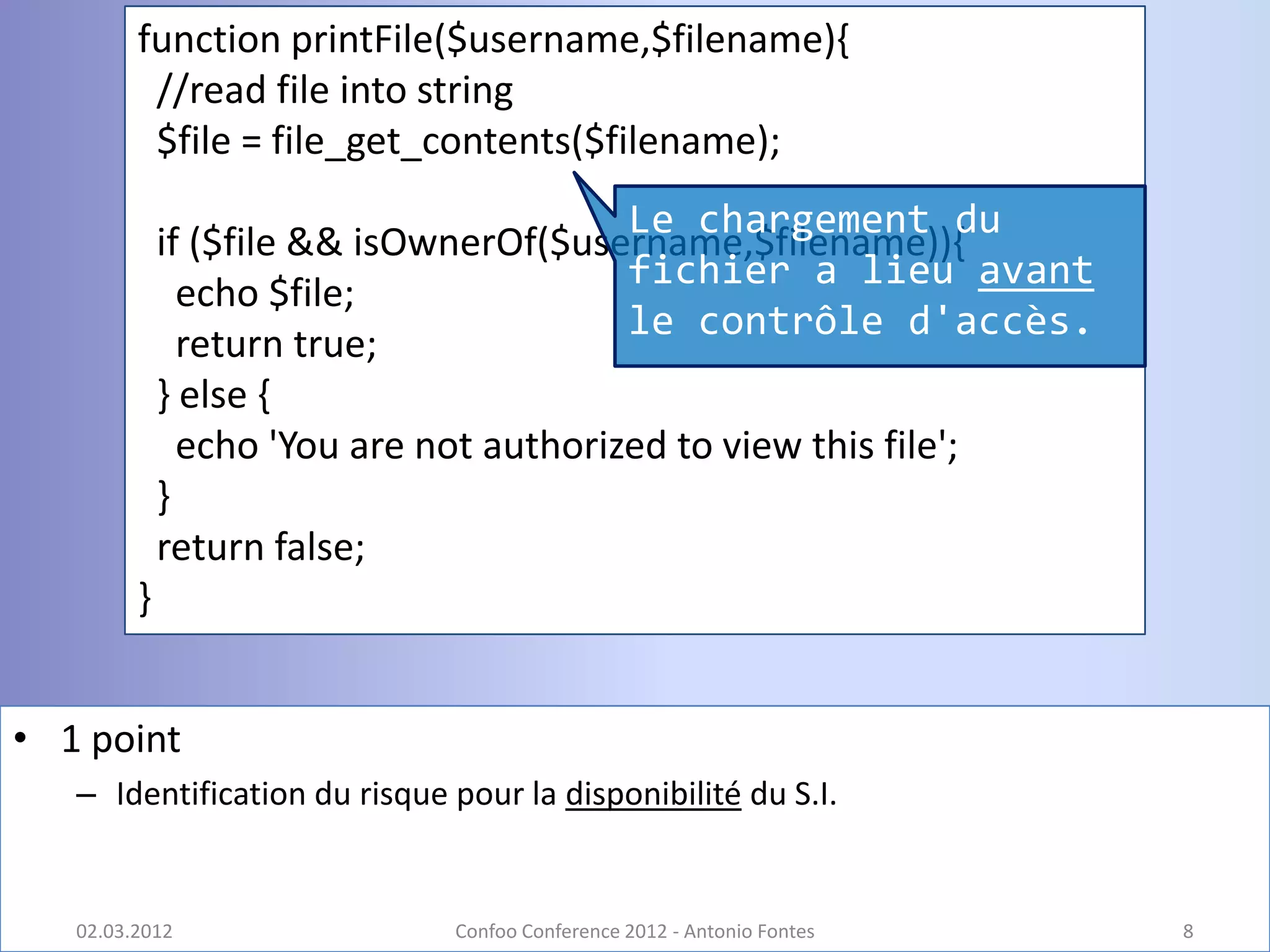 function printFile($username,$filename){
          //read file into string
          $file = file_get_contents($filename);
                                         Le chargement du
             if ($file && isOwnerOf($username,$filename)){
                                         fichier a lieu avant
               echo $file;
                                         le contrôle d'accès.
               return true;
             } else {
               echo 'You are not authorized to view this file';
             }
             return false;
         }


• 1 point
   – Identification du risque pour la disponibilité du S.I.


   02.03.2012                 Confoo Conference 2012 - Antonio Fontes   8
 