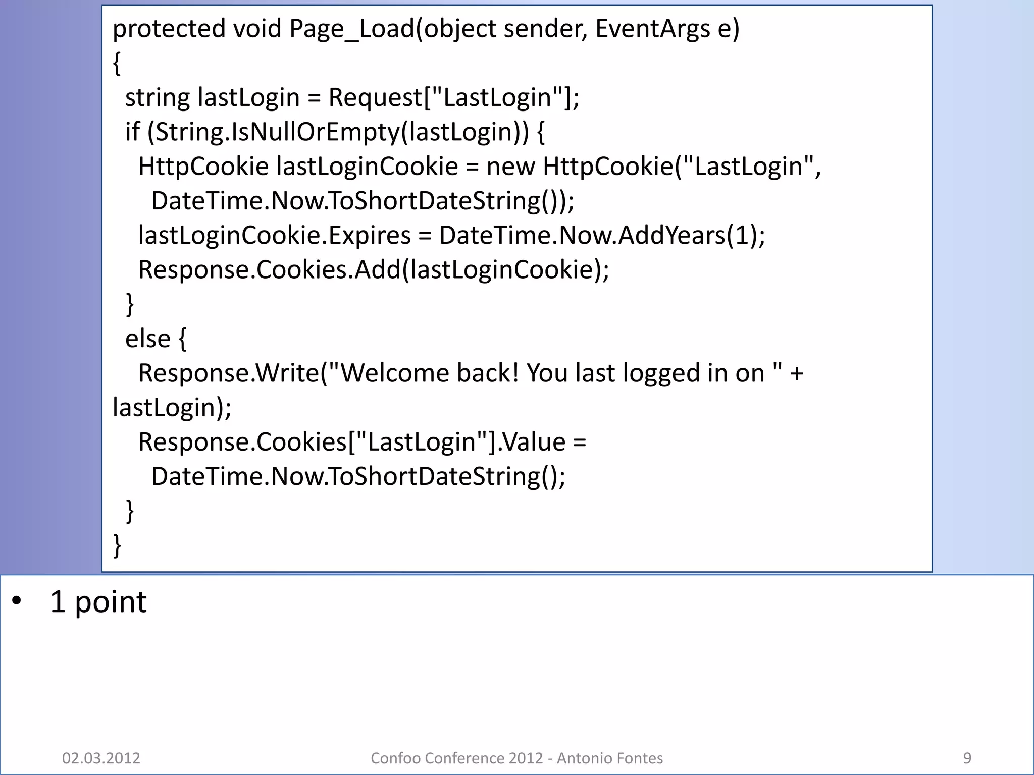 protected void Page_Load(object sender, EventArgs e)
         {
           string lastLogin = Request["LastLogin"];
           if (String.IsNullOrEmpty(lastLogin)) {
             HttpCookie lastLoginCookie = new HttpCookie("LastLogin",
              DateTime.Now.ToShortDateString());
             lastLoginCookie.Expires = DateTime.Now.AddYears(1);
             Response.Cookies.Add(lastLoginCookie);
           }
           else {
             Response.Write("Welcome back! You last logged in on " +
         lastLogin);
             Response.Cookies["LastLogin"].Value =
              DateTime.Now.ToShortDateString();
           }
         }

• 1 point



   02.03.2012                 Confoo Conference 2012 - Antonio Fontes   9
 
