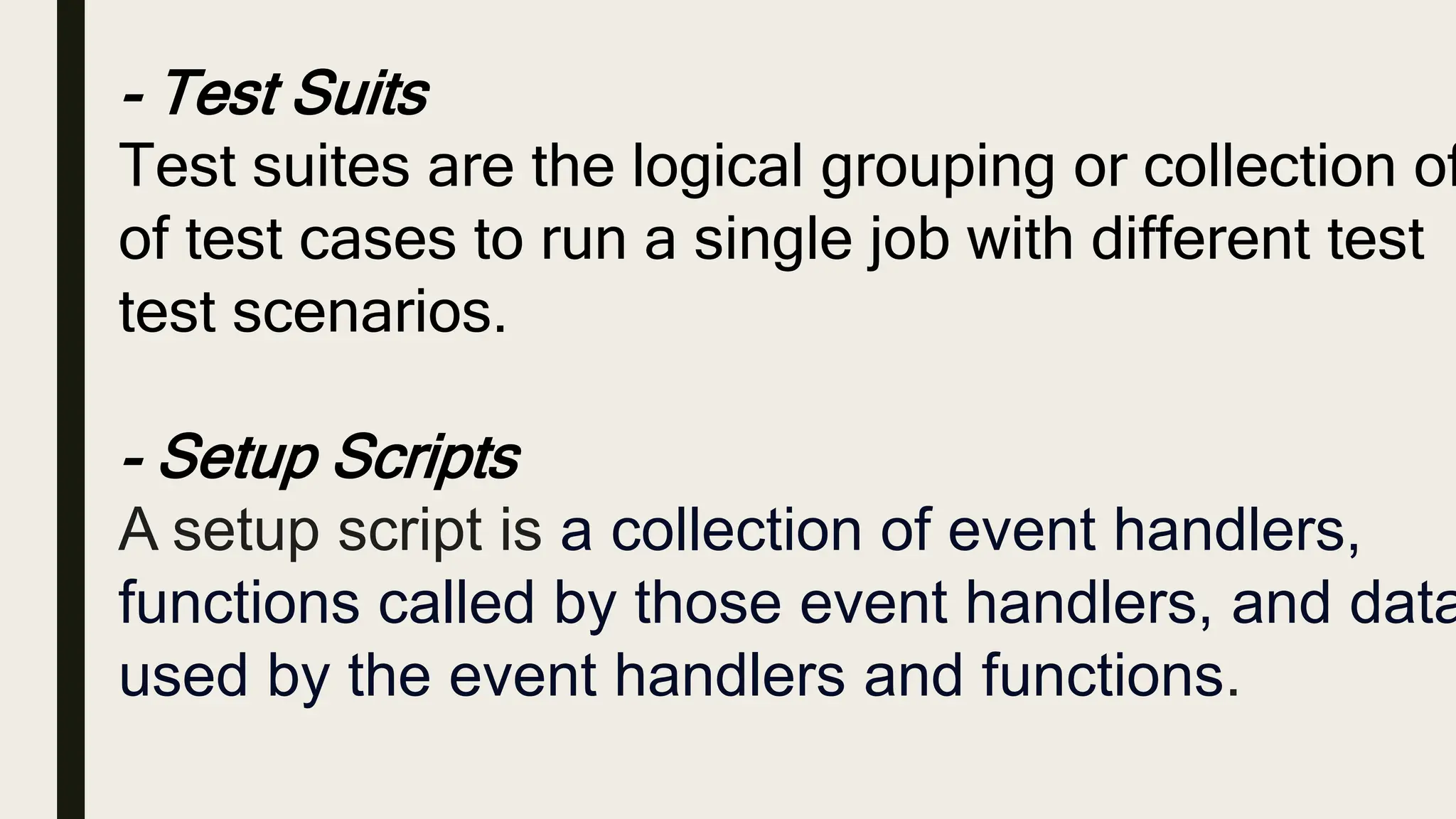 - Test Suits
Test suites are the logical grouping or collection of
of test cases to run a single job with different test
test scenarios.
- Setup Scripts
A setup script is a collection of event handlers,
functions called by those event handlers, and data
used by the event handlers and functions.
 