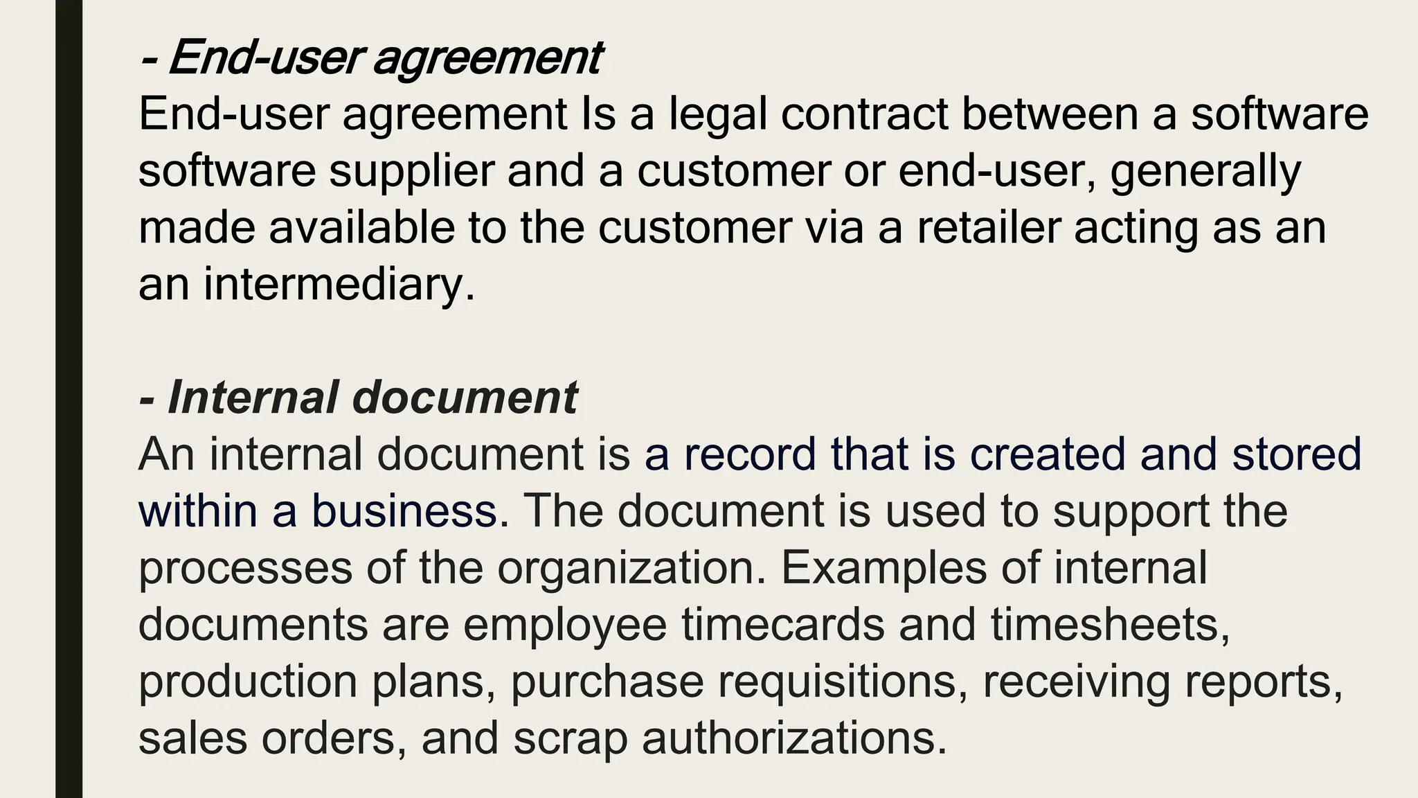 - End-user agreement
End-user agreement Is a legal contract between a software
software supplier and a customer or end-user, generally
made available to the customer via a retailer acting as an
an intermediary.
- Internal document
An internal document is a record that is created and stored
within a business. The document is used to support the
processes of the organization. Examples of internal
documents are employee timecards and timesheets,
production plans, purchase requisitions, receiving reports,
sales orders, and scrap authorizations.
 