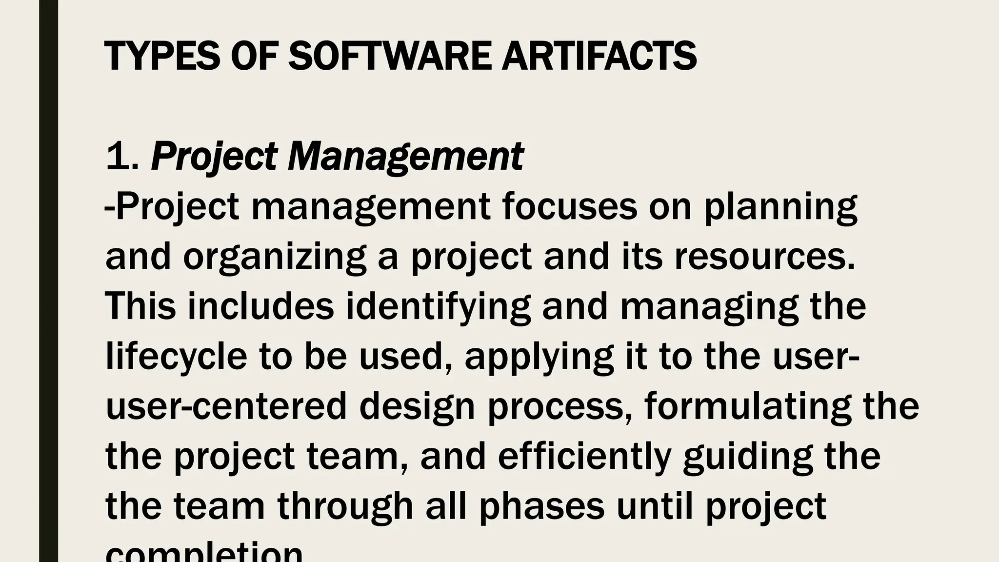 TYPES OF SOFTWARE ARTIFACTS
1. Project Management
-Project management focuses on planning
and organizing a project and its resources.
This includes identifying and managing the
lifecycle to be used, applying it to the user-
user-centered design process, formulating the
the project team, and efficiently guiding the
the team through all phases until project
 