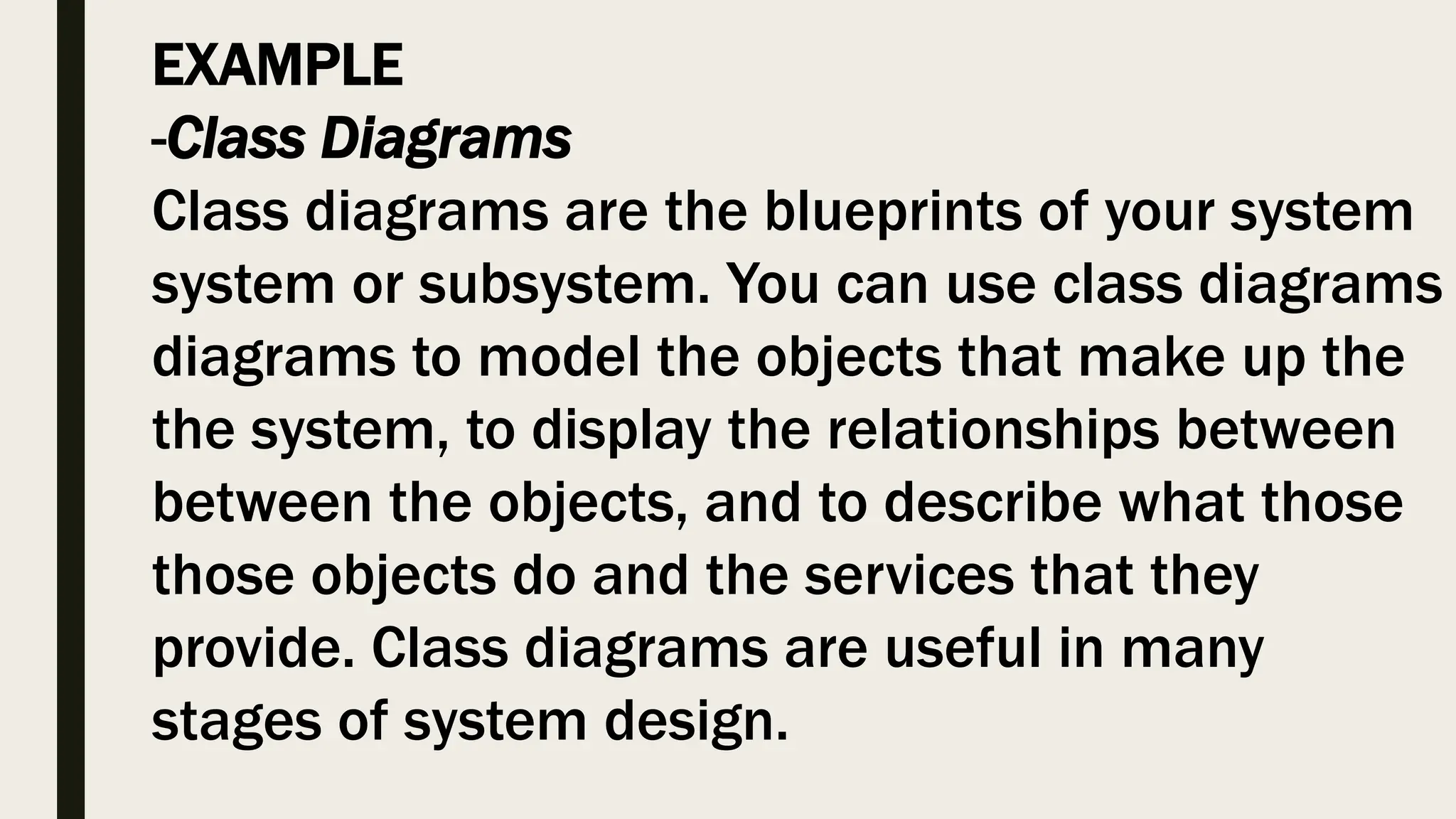 EXAMPLE
-Class Diagrams
Class diagrams are the blueprints of your system
system or subsystem. You can use class diagrams
diagrams to model the objects that make up the
the system, to display the relationships between
between the objects, and to describe what those
those objects do and the services that they
provide. Class diagrams are useful in many
stages of system design.
 