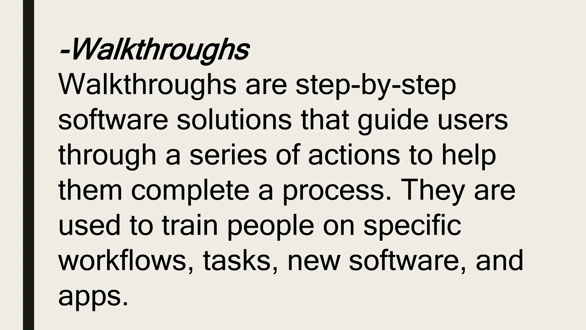 -Walkthroughs
Walkthroughs are step-by-step
software solutions that guide users
through a series of actions to help
them complete a process. They are
used to train people on specific
workflows, tasks, new software, and
apps.
 