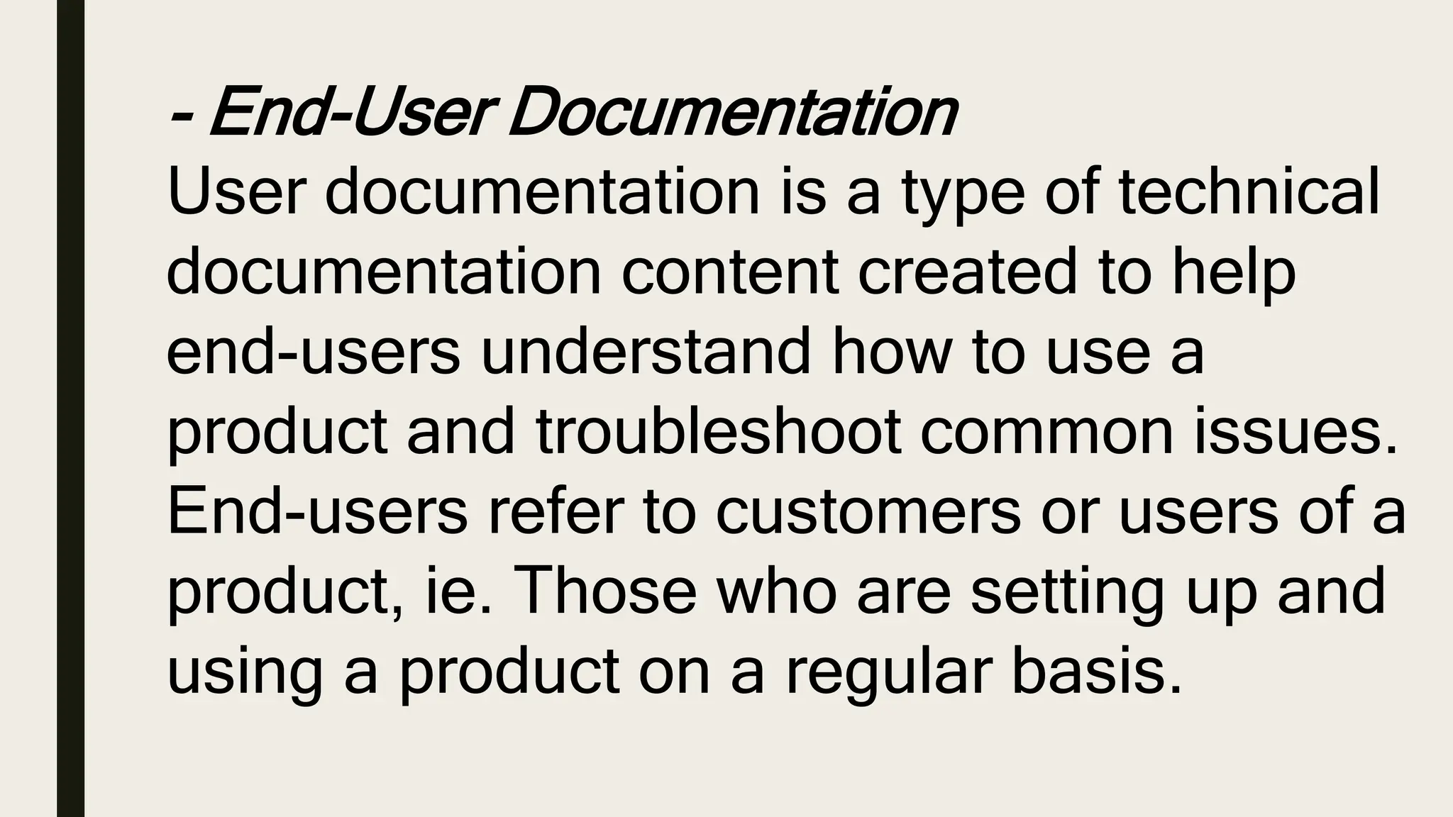 - End-User Documentation
User documentation is a type of technical
documentation content created to help
end-users understand how to use a
product and troubleshoot common issues.
End-users refer to customers or users of a
product, ie. Those who are setting up and
using a product on a regular basis.
 