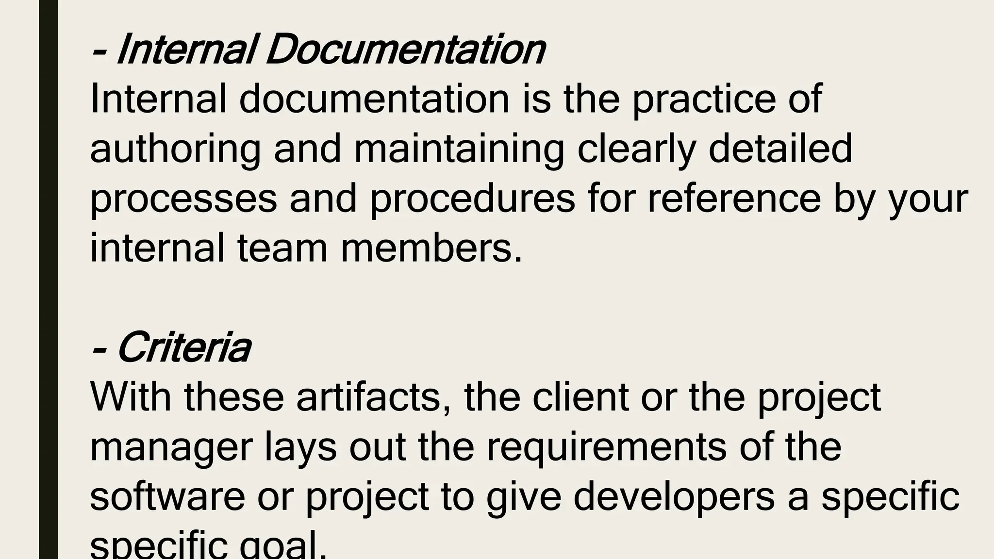 - Internal Documentation
Internal documentation is the practice of
authoring and maintaining clearly detailed
processes and procedures for reference by your
internal team members.
- Criteria
With these artifacts, the client or the project
manager lays out the requirements of the
software or project to give developers a specific
 