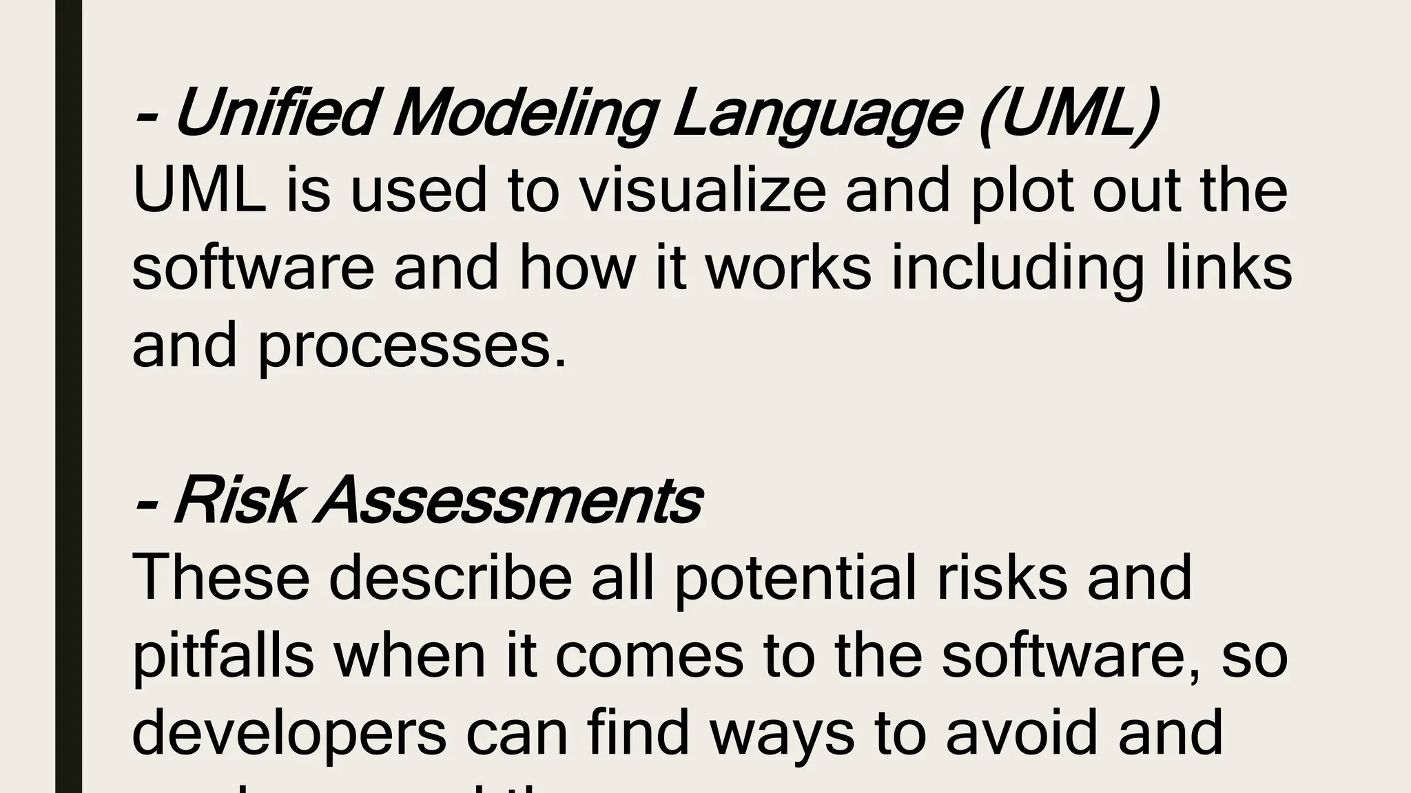 - Unified Modeling Language (UML)
UML is used to visualize and plot out the
software and how it works including links
and processes.
- Risk Assessments
These describe all potential risks and
pitfalls when it comes to the software, so
developers can find ways to avoid and
 