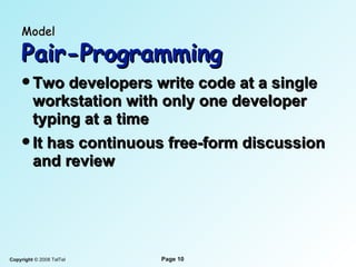 Model   Pair-Programming Two developers write code at a single workstation with only one developer typing at a time It has continuous free-form discussion and review 