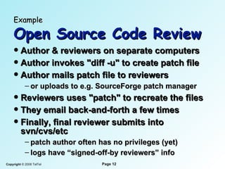 Example   Open Source Code Review Author & reviewer s  on separate computers Author invokes "diff -u" to create patch file Author mails patch file to reviewer s or uploads to e.g. SourceForge patch manager Reviewer s  uses "patch" to recreate the files They email back-and-forth a few times Finally,  final  reviewer submits into svn/cvs/etc patch author often has no privileges (yet) logs have “signed-off-by reviewers” info 
